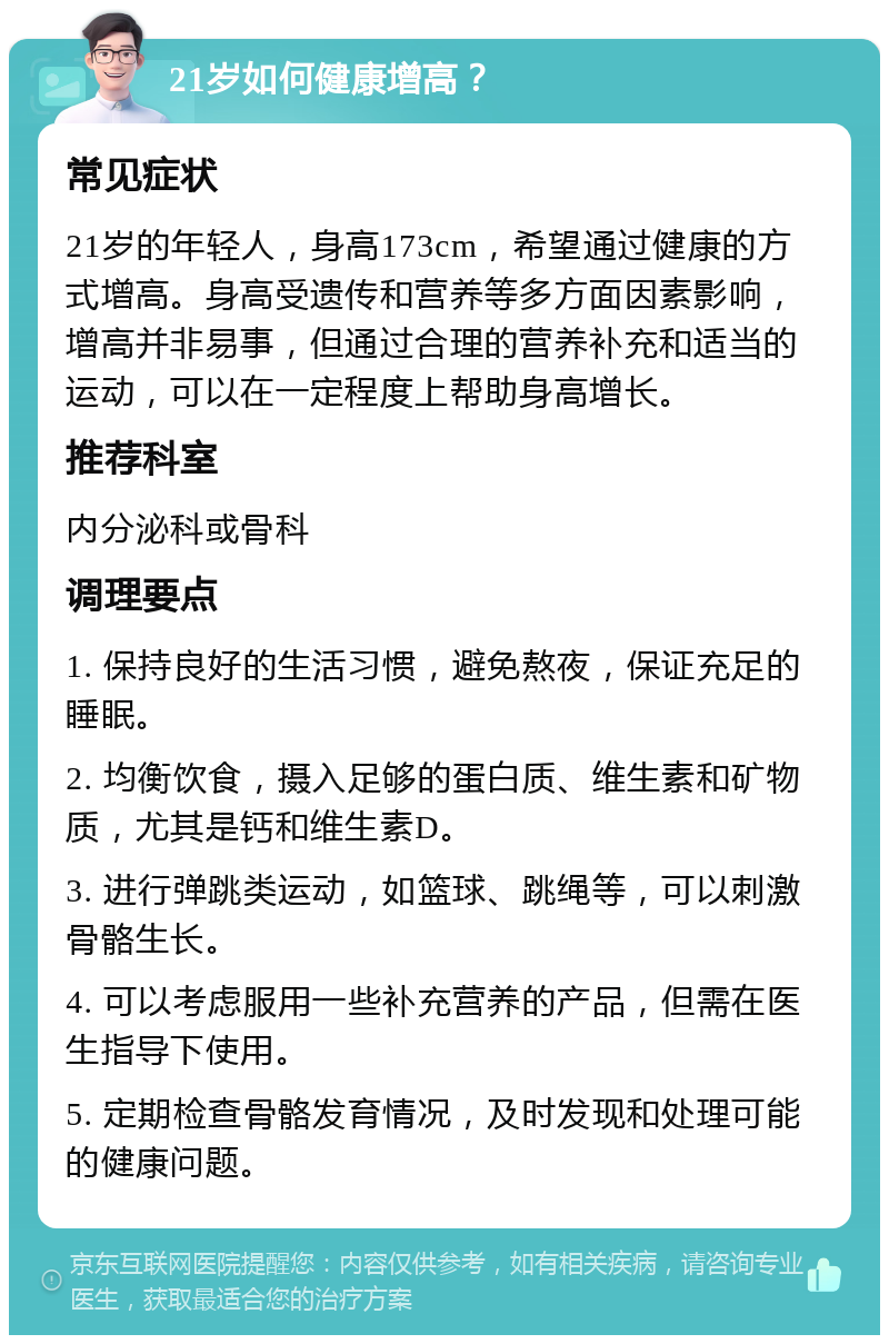 21岁如何健康增高？ 常见症状 21岁的年轻人，身高173cm，希望通过健康的方式增高。身高受遗传和营养等多方面因素影响，增高并非易事，但通过合理的营养补充和适当的运动，可以在一定程度上帮助身高增长。 推荐科室 内分泌科或骨科 调理要点 1. 保持良好的生活习惯，避免熬夜，保证充足的睡眠。 2. 均衡饮食，摄入足够的蛋白质、维生素和矿物质，尤其是钙和维生素D。 3. 进行弹跳类运动，如篮球、跳绳等，可以刺激骨骼生长。 4. 可以考虑服用一些补充营养的产品，但需在医生指导下使用。 5. 定期检查骨骼发育情况，及时发现和处理可能的健康问题。