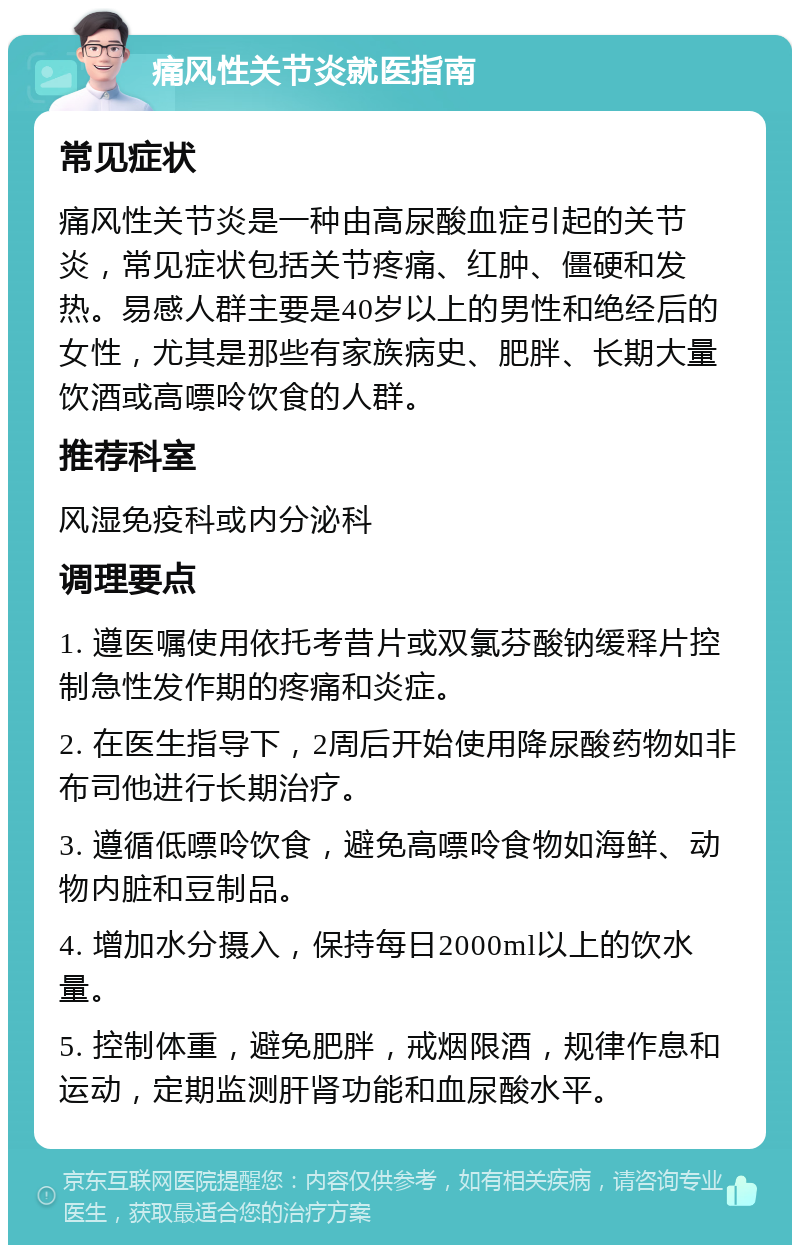 痛风性关节炎就医指南 常见症状 痛风性关节炎是一种由高尿酸血症引起的关节炎，常见症状包括关节疼痛、红肿、僵硬和发热。易感人群主要是40岁以上的男性和绝经后的女性，尤其是那些有家族病史、肥胖、长期大量饮酒或高嘌呤饮食的人群。 推荐科室 风湿免疫科或内分泌科 调理要点 1. 遵医嘱使用依托考昔片或双氯芬酸钠缓释片控制急性发作期的疼痛和炎症。 2. 在医生指导下，2周后开始使用降尿酸药物如非布司他进行长期治疗。 3. 遵循低嘌呤饮食，避免高嘌呤食物如海鲜、动物内脏和豆制品。 4. 增加水分摄入，保持每日2000ml以上的饮水量。 5. 控制体重，避免肥胖，戒烟限酒，规律作息和运动，定期监测肝肾功能和血尿酸水平。