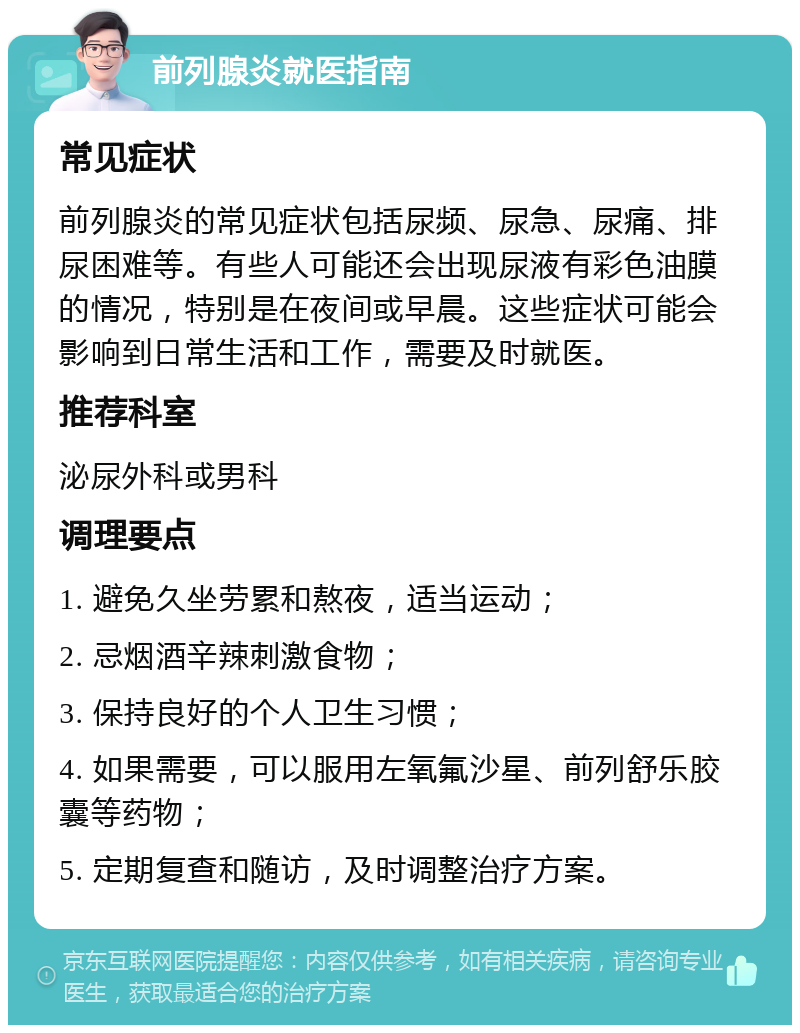 前列腺炎就医指南 常见症状 前列腺炎的常见症状包括尿频、尿急、尿痛、排尿困难等。有些人可能还会出现尿液有彩色油膜的情况，特别是在夜间或早晨。这些症状可能会影响到日常生活和工作，需要及时就医。 推荐科室 泌尿外科或男科 调理要点 1. 避免久坐劳累和熬夜，适当运动； 2. 忌烟酒辛辣刺激食物； 3. 保持良好的个人卫生习惯； 4. 如果需要，可以服用左氧氟沙星、前列舒乐胶囊等药物； 5. 定期复查和随访，及时调整治疗方案。