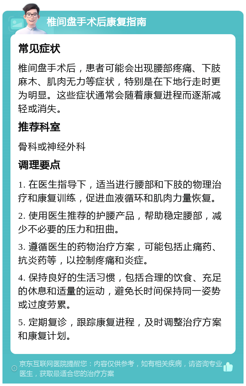 椎间盘手术后康复指南 常见症状 椎间盘手术后，患者可能会出现腰部疼痛、下肢麻木、肌肉无力等症状，特别是在下地行走时更为明显。这些症状通常会随着康复进程而逐渐减轻或消失。 推荐科室 骨科或神经外科 调理要点 1. 在医生指导下，适当进行腰部和下肢的物理治疗和康复训练，促进血液循环和肌肉力量恢复。 2. 使用医生推荐的护腰产品，帮助稳定腰部，减少不必要的压力和扭曲。 3. 遵循医生的药物治疗方案，可能包括止痛药、抗炎药等，以控制疼痛和炎症。 4. 保持良好的生活习惯，包括合理的饮食、充足的休息和适量的运动，避免长时间保持同一姿势或过度劳累。 5. 定期复诊，跟踪康复进程，及时调整治疗方案和康复计划。