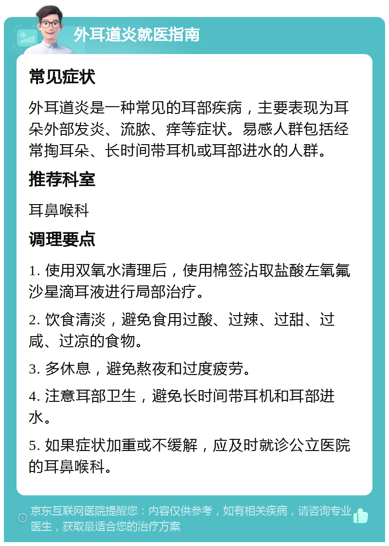 外耳道炎就医指南 常见症状 外耳道炎是一种常见的耳部疾病，主要表现为耳朵外部发炎、流脓、痒等症状。易感人群包括经常掏耳朵、长时间带耳机或耳部进水的人群。 推荐科室 耳鼻喉科 调理要点 1. 使用双氧水清理后，使用棉签沾取盐酸左氧氟沙星滴耳液进行局部治疗。 2. 饮食清淡，避免食用过酸、过辣、过甜、过咸、过凉的食物。 3. 多休息，避免熬夜和过度疲劳。 4. 注意耳部卫生，避免长时间带耳机和耳部进水。 5. 如果症状加重或不缓解，应及时就诊公立医院的耳鼻喉科。