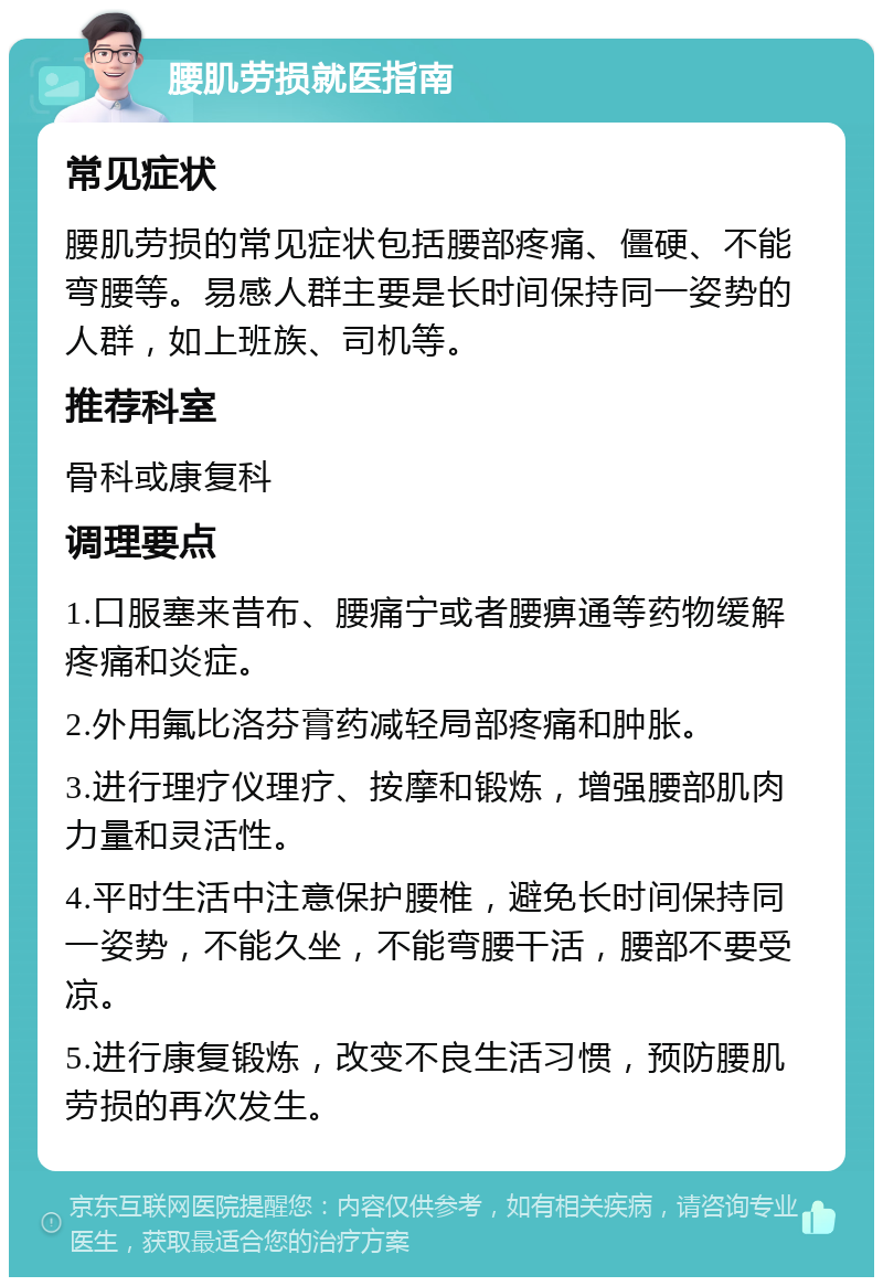 腰肌劳损就医指南 常见症状 腰肌劳损的常见症状包括腰部疼痛、僵硬、不能弯腰等。易感人群主要是长时间保持同一姿势的人群，如上班族、司机等。 推荐科室 骨科或康复科 调理要点 1.口服塞来昔布、腰痛宁或者腰痹通等药物缓解疼痛和炎症。 2.外用氟比洛芬膏药减轻局部疼痛和肿胀。 3.进行理疗仪理疗、按摩和锻炼，增强腰部肌肉力量和灵活性。 4.平时生活中注意保护腰椎，避免长时间保持同一姿势，不能久坐，不能弯腰干活，腰部不要受凉。 5.进行康复锻炼，改变不良生活习惯，预防腰肌劳损的再次发生。