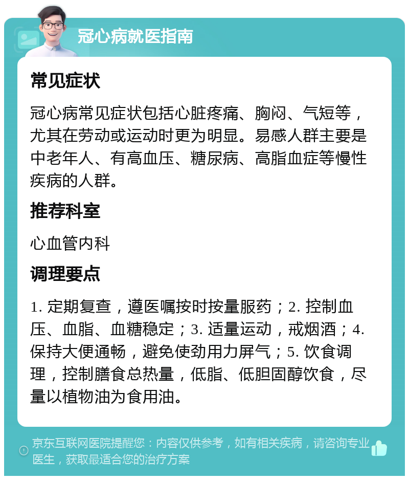 冠心病就医指南 常见症状 冠心病常见症状包括心脏疼痛、胸闷、气短等，尤其在劳动或运动时更为明显。易感人群主要是中老年人、有高血压、糖尿病、高脂血症等慢性疾病的人群。 推荐科室 心血管内科 调理要点 1. 定期复查，遵医嘱按时按量服药；2. 控制血压、血脂、血糖稳定；3. 适量运动，戒烟酒；4. 保持大便通畅，避免使劲用力屏气；5. 饮食调理，控制膳食总热量，低脂、低胆固醇饮食，尽量以植物油为食用油。