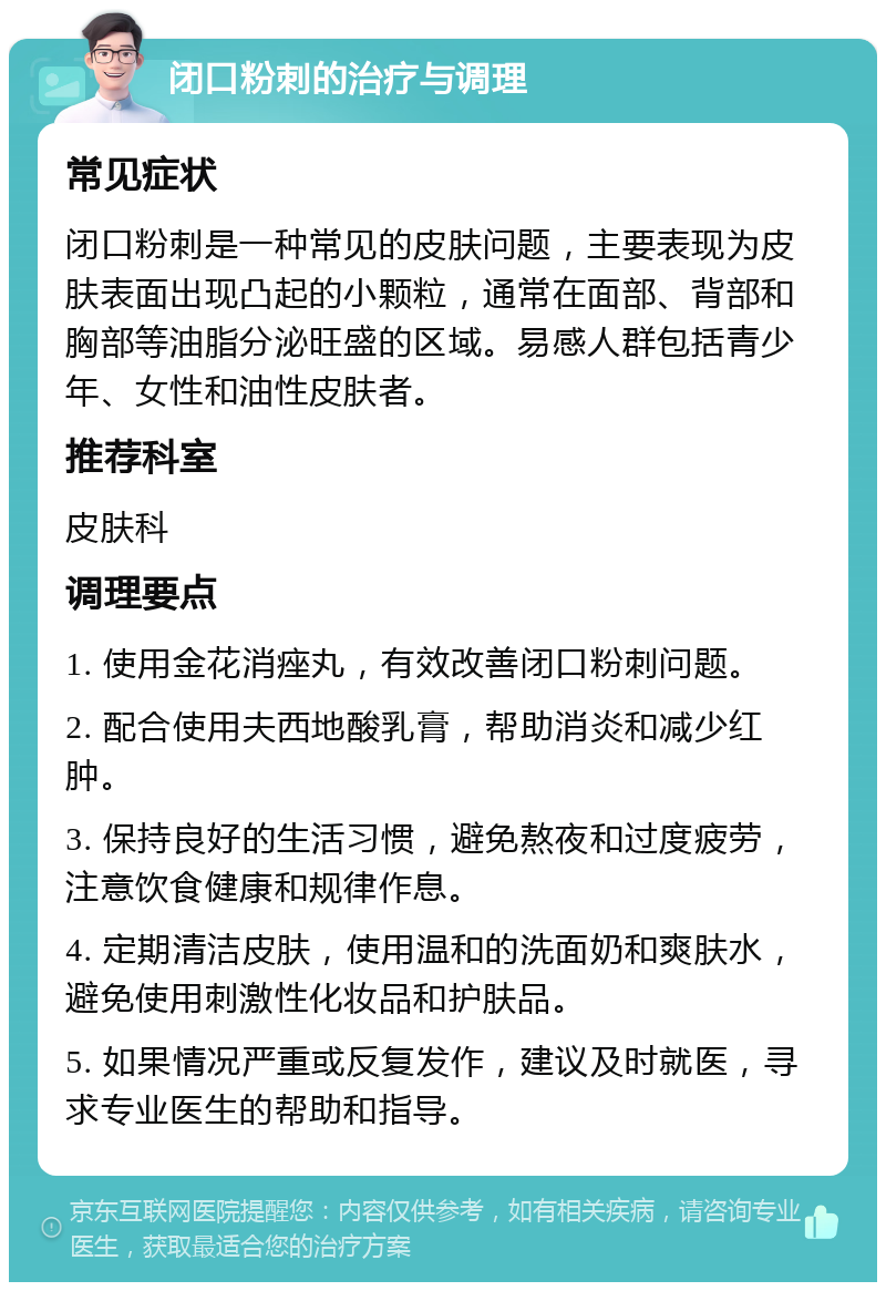 闭口粉刺的治疗与调理 常见症状 闭口粉刺是一种常见的皮肤问题，主要表现为皮肤表面出现凸起的小颗粒，通常在面部、背部和胸部等油脂分泌旺盛的区域。易感人群包括青少年、女性和油性皮肤者。 推荐科室 皮肤科 调理要点 1. 使用金花消痤丸，有效改善闭口粉刺问题。 2. 配合使用夫西地酸乳膏，帮助消炎和减少红肿。 3. 保持良好的生活习惯，避免熬夜和过度疲劳，注意饮食健康和规律作息。 4. 定期清洁皮肤，使用温和的洗面奶和爽肤水，避免使用刺激性化妆品和护肤品。 5. 如果情况严重或反复发作，建议及时就医，寻求专业医生的帮助和指导。