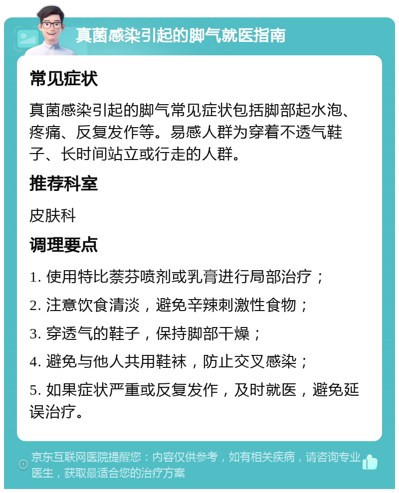 真菌感染引起的脚气就医指南 常见症状 真菌感染引起的脚气常见症状包括脚部起水泡、疼痛、反复发作等。易感人群为穿着不透气鞋子、长时间站立或行走的人群。 推荐科室 皮肤科 调理要点 1. 使用特比萘芬喷剂或乳膏进行局部治疗； 2. 注意饮食清淡，避免辛辣刺激性食物； 3. 穿透气的鞋子，保持脚部干燥； 4. 避免与他人共用鞋袜，防止交叉感染； 5. 如果症状严重或反复发作，及时就医，避免延误治疗。