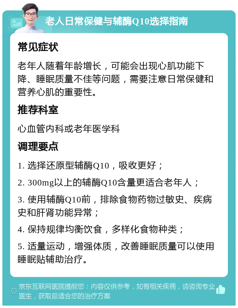 老人日常保健与辅酶Q10选择指南 常见症状 老年人随着年龄增长，可能会出现心肌功能下降、睡眠质量不佳等问题，需要注意日常保健和营养心肌的重要性。 推荐科室 心血管内科或老年医学科 调理要点 1. 选择还原型辅酶Q10，吸收更好； 2. 300mg以上的辅酶Q10含量更适合老年人； 3. 使用辅酶Q10前，排除食物药物过敏史、疾病史和肝肾功能异常； 4. 保持规律均衡饮食，多样化食物种类； 5. 适量运动，增强体质，改善睡眠质量可以使用睡眠贴辅助治疗。