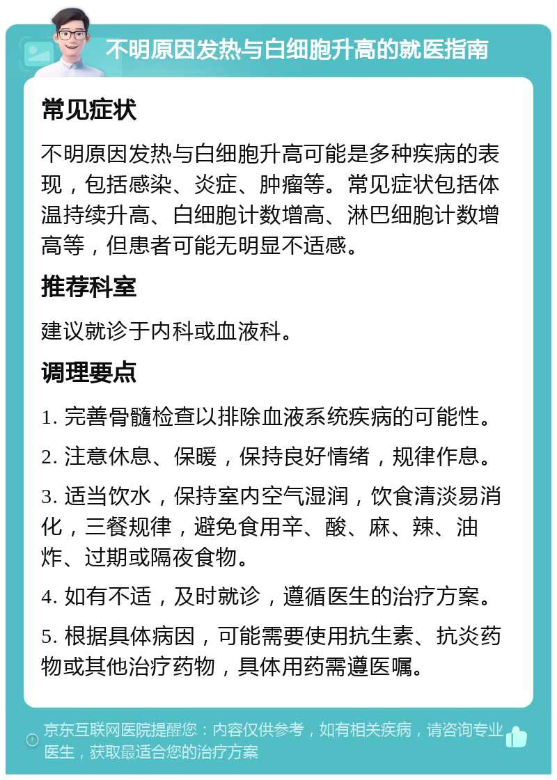 不明原因发热与白细胞升高的就医指南 常见症状 不明原因发热与白细胞升高可能是多种疾病的表现，包括感染、炎症、肿瘤等。常见症状包括体温持续升高、白细胞计数增高、淋巴细胞计数增高等，但患者可能无明显不适感。 推荐科室 建议就诊于内科或血液科。 调理要点 1. 完善骨髓检查以排除血液系统疾病的可能性。 2. 注意休息、保暖，保持良好情绪，规律作息。 3. 适当饮水，保持室内空气湿润，饮食清淡易消化，三餐规律，避免食用辛、酸、麻、辣、油炸、过期或隔夜食物。 4. 如有不适，及时就诊，遵循医生的治疗方案。 5. 根据具体病因，可能需要使用抗生素、抗炎药物或其他治疗药物，具体用药需遵医嘱。