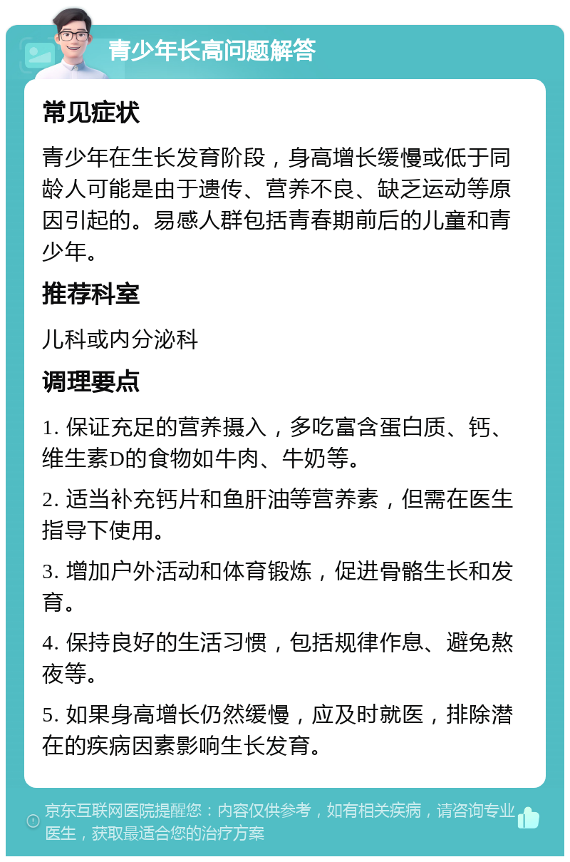 青少年长高问题解答 常见症状 青少年在生长发育阶段，身高增长缓慢或低于同龄人可能是由于遗传、营养不良、缺乏运动等原因引起的。易感人群包括青春期前后的儿童和青少年。 推荐科室 儿科或内分泌科 调理要点 1. 保证充足的营养摄入，多吃富含蛋白质、钙、维生素D的食物如牛肉、牛奶等。 2. 适当补充钙片和鱼肝油等营养素，但需在医生指导下使用。 3. 增加户外活动和体育锻炼，促进骨骼生长和发育。 4. 保持良好的生活习惯，包括规律作息、避免熬夜等。 5. 如果身高增长仍然缓慢，应及时就医，排除潜在的疾病因素影响生长发育。