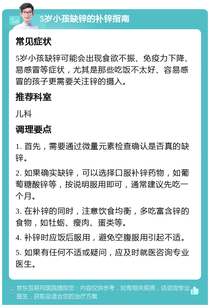 5岁小孩缺锌的补锌指南 常见症状 5岁小孩缺锌可能会出现食欲不振、免疫力下降、易感冒等症状，尤其是那些吃饭不太好、容易感冒的孩子更需要关注锌的摄入。 推荐科室 儿科 调理要点 1. 首先，需要通过微量元素检查确认是否真的缺锌。 2. 如果确实缺锌，可以选择口服补锌药物，如葡萄糖酸锌等，按说明服用即可，通常建议先吃一个月。 3. 在补锌的同时，注意饮食均衡，多吃富含锌的食物，如牡蛎、瘦肉、蛋类等。 4. 补锌时应饭后服用，避免空腹服用引起不适。 5. 如果有任何不适或疑问，应及时就医咨询专业医生。