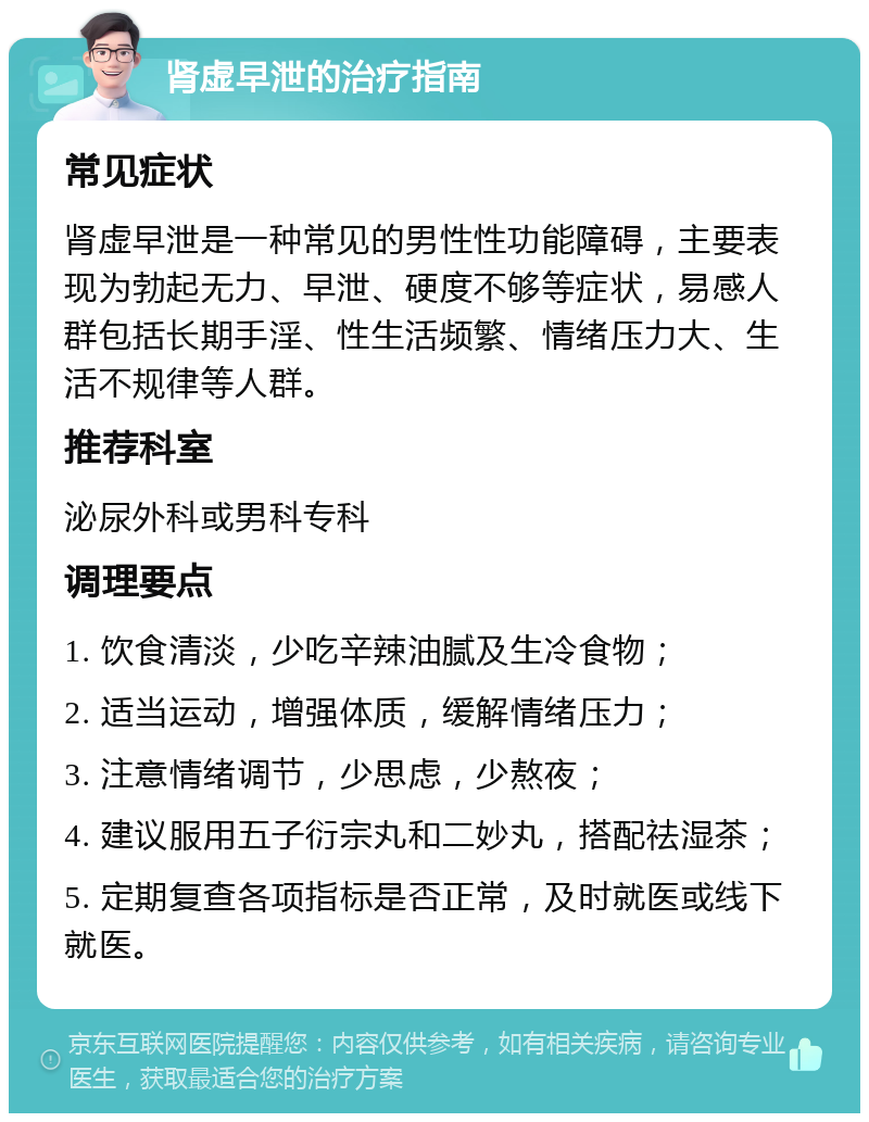 肾虚早泄的治疗指南 常见症状 肾虚早泄是一种常见的男性性功能障碍，主要表现为勃起无力、早泄、硬度不够等症状，易感人群包括长期手淫、性生活频繁、情绪压力大、生活不规律等人群。 推荐科室 泌尿外科或男科专科 调理要点 1. 饮食清淡，少吃辛辣油腻及生冷食物； 2. 适当运动，增强体质，缓解情绪压力； 3. 注意情绪调节，少思虑，少熬夜； 4. 建议服用五子衍宗丸和二妙丸，搭配祛湿茶； 5. 定期复查各项指标是否正常，及时就医或线下就医。