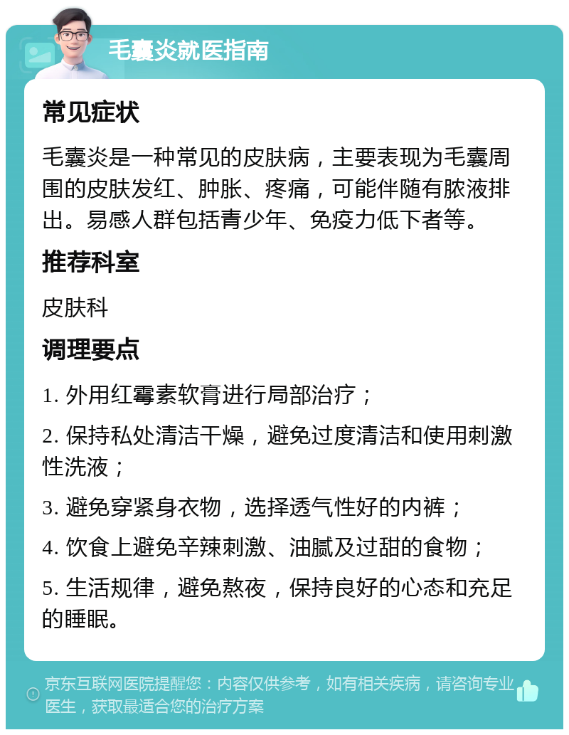 毛囊炎就医指南 常见症状 毛囊炎是一种常见的皮肤病，主要表现为毛囊周围的皮肤发红、肿胀、疼痛，可能伴随有脓液排出。易感人群包括青少年、免疫力低下者等。 推荐科室 皮肤科 调理要点 1. 外用红霉素软膏进行局部治疗； 2. 保持私处清洁干燥，避免过度清洁和使用刺激性洗液； 3. 避免穿紧身衣物，选择透气性好的内裤； 4. 饮食上避免辛辣刺激、油腻及过甜的食物； 5. 生活规律，避免熬夜，保持良好的心态和充足的睡眠。