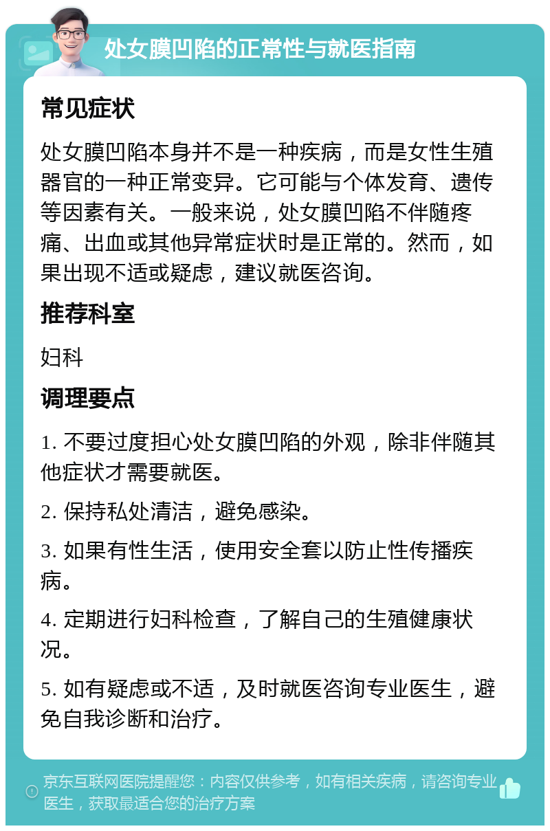 处女膜凹陷的正常性与就医指南 常见症状 处女膜凹陷本身并不是一种疾病，而是女性生殖器官的一种正常变异。它可能与个体发育、遗传等因素有关。一般来说，处女膜凹陷不伴随疼痛、出血或其他异常症状时是正常的。然而，如果出现不适或疑虑，建议就医咨询。 推荐科室 妇科 调理要点 1. 不要过度担心处女膜凹陷的外观，除非伴随其他症状才需要就医。 2. 保持私处清洁，避免感染。 3. 如果有性生活，使用安全套以防止性传播疾病。 4. 定期进行妇科检查，了解自己的生殖健康状况。 5. 如有疑虑或不适，及时就医咨询专业医生，避免自我诊断和治疗。