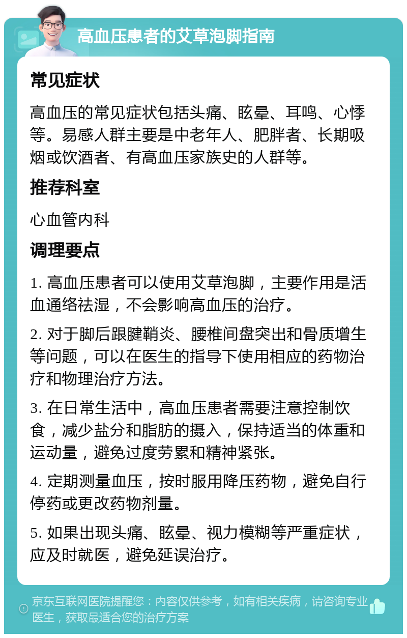 高血压患者的艾草泡脚指南 常见症状 高血压的常见症状包括头痛、眩晕、耳鸣、心悸等。易感人群主要是中老年人、肥胖者、长期吸烟或饮酒者、有高血压家族史的人群等。 推荐科室 心血管内科 调理要点 1. 高血压患者可以使用艾草泡脚，主要作用是活血通络祛湿，不会影响高血压的治疗。 2. 对于脚后跟腱鞘炎、腰椎间盘突出和骨质增生等问题，可以在医生的指导下使用相应的药物治疗和物理治疗方法。 3. 在日常生活中，高血压患者需要注意控制饮食，减少盐分和脂肪的摄入，保持适当的体重和运动量，避免过度劳累和精神紧张。 4. 定期测量血压，按时服用降压药物，避免自行停药或更改药物剂量。 5. 如果出现头痛、眩晕、视力模糊等严重症状，应及时就医，避免延误治疗。