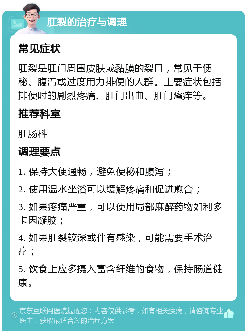 肛裂的治疗与调理 常见症状 肛裂是肛门周围皮肤或黏膜的裂口，常见于便秘、腹泻或过度用力排便的人群。主要症状包括排便时的剧烈疼痛、肛门出血、肛门瘙痒等。 推荐科室 肛肠科 调理要点 1. 保持大便通畅，避免便秘和腹泻； 2. 使用温水坐浴可以缓解疼痛和促进愈合； 3. 如果疼痛严重，可以使用局部麻醉药物如利多卡因凝胶； 4. 如果肛裂较深或伴有感染，可能需要手术治疗； 5. 饮食上应多摄入富含纤维的食物，保持肠道健康。