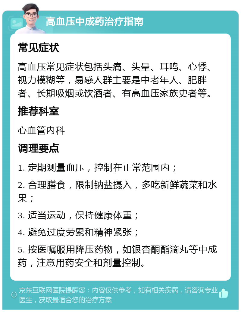 高血压中成药治疗指南 常见症状 高血压常见症状包括头痛、头晕、耳鸣、心悸、视力模糊等，易感人群主要是中老年人、肥胖者、长期吸烟或饮酒者、有高血压家族史者等。 推荐科室 心血管内科 调理要点 1. 定期测量血压，控制在正常范围内； 2. 合理膳食，限制钠盐摄入，多吃新鲜蔬菜和水果； 3. 适当运动，保持健康体重； 4. 避免过度劳累和精神紧张； 5. 按医嘱服用降压药物，如银杏酮酯滴丸等中成药，注意用药安全和剂量控制。