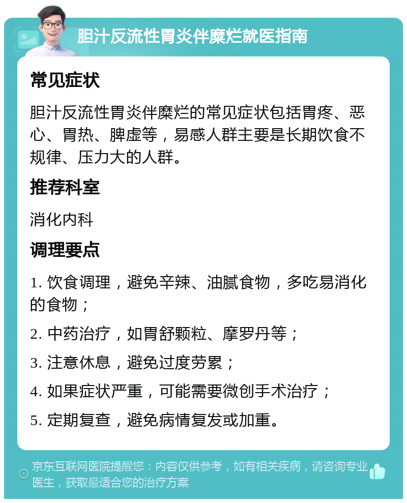 胆汁反流性胃炎伴糜烂就医指南 常见症状 胆汁反流性胃炎伴糜烂的常见症状包括胃疼、恶心、胃热、脾虚等，易感人群主要是长期饮食不规律、压力大的人群。 推荐科室 消化内科 调理要点 1. 饮食调理，避免辛辣、油腻食物，多吃易消化的食物； 2. 中药治疗，如胃舒颗粒、摩罗丹等； 3. 注意休息，避免过度劳累； 4. 如果症状严重，可能需要微创手术治疗； 5. 定期复查，避免病情复发或加重。