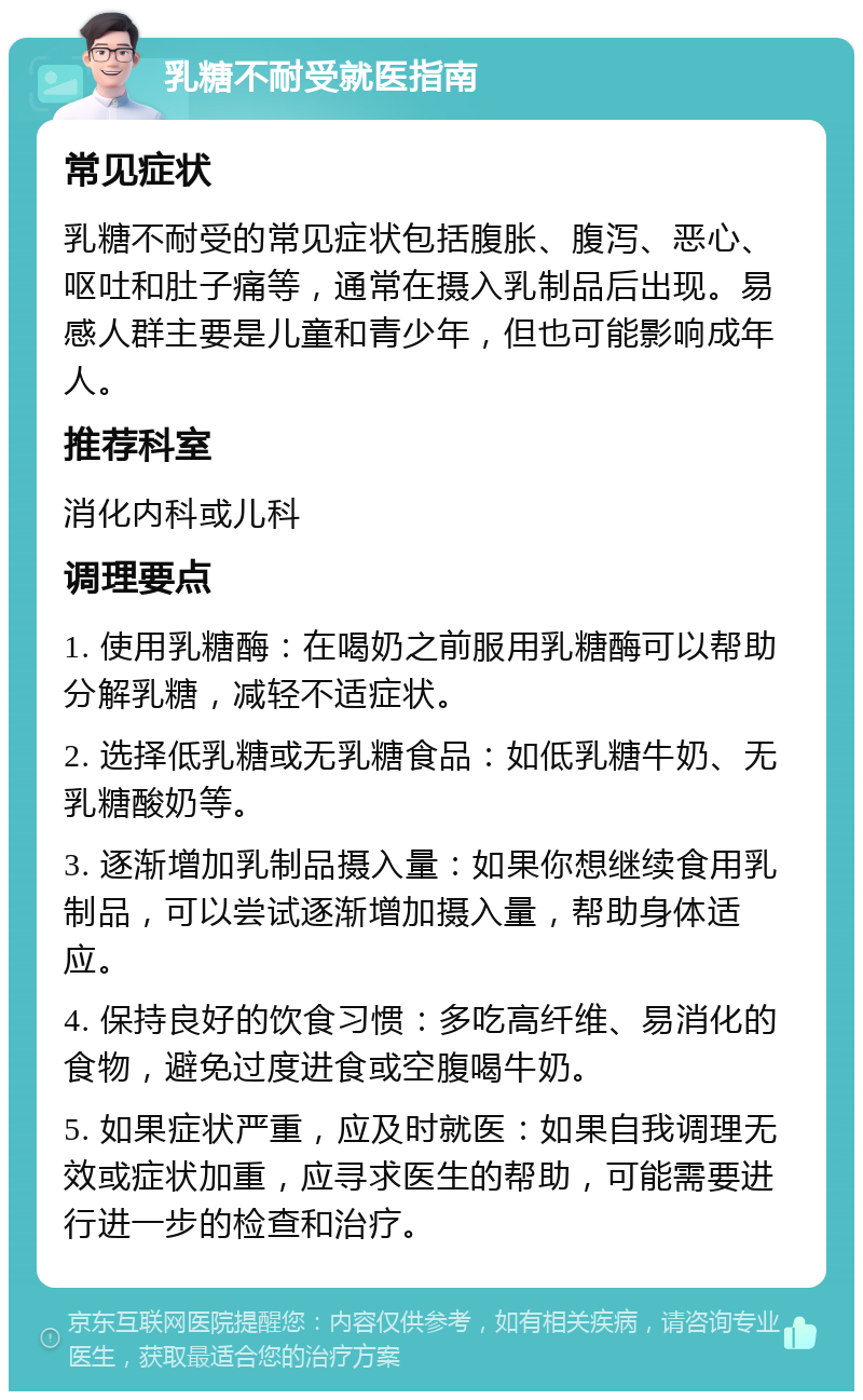 乳糖不耐受就医指南 常见症状 乳糖不耐受的常见症状包括腹胀、腹泻、恶心、呕吐和肚子痛等，通常在摄入乳制品后出现。易感人群主要是儿童和青少年，但也可能影响成年人。 推荐科室 消化内科或儿科 调理要点 1. 使用乳糖酶：在喝奶之前服用乳糖酶可以帮助分解乳糖，减轻不适症状。 2. 选择低乳糖或无乳糖食品：如低乳糖牛奶、无乳糖酸奶等。 3. 逐渐增加乳制品摄入量：如果你想继续食用乳制品，可以尝试逐渐增加摄入量，帮助身体适应。 4. 保持良好的饮食习惯：多吃高纤维、易消化的食物，避免过度进食或空腹喝牛奶。 5. 如果症状严重，应及时就医：如果自我调理无效或症状加重，应寻求医生的帮助，可能需要进行进一步的检查和治疗。