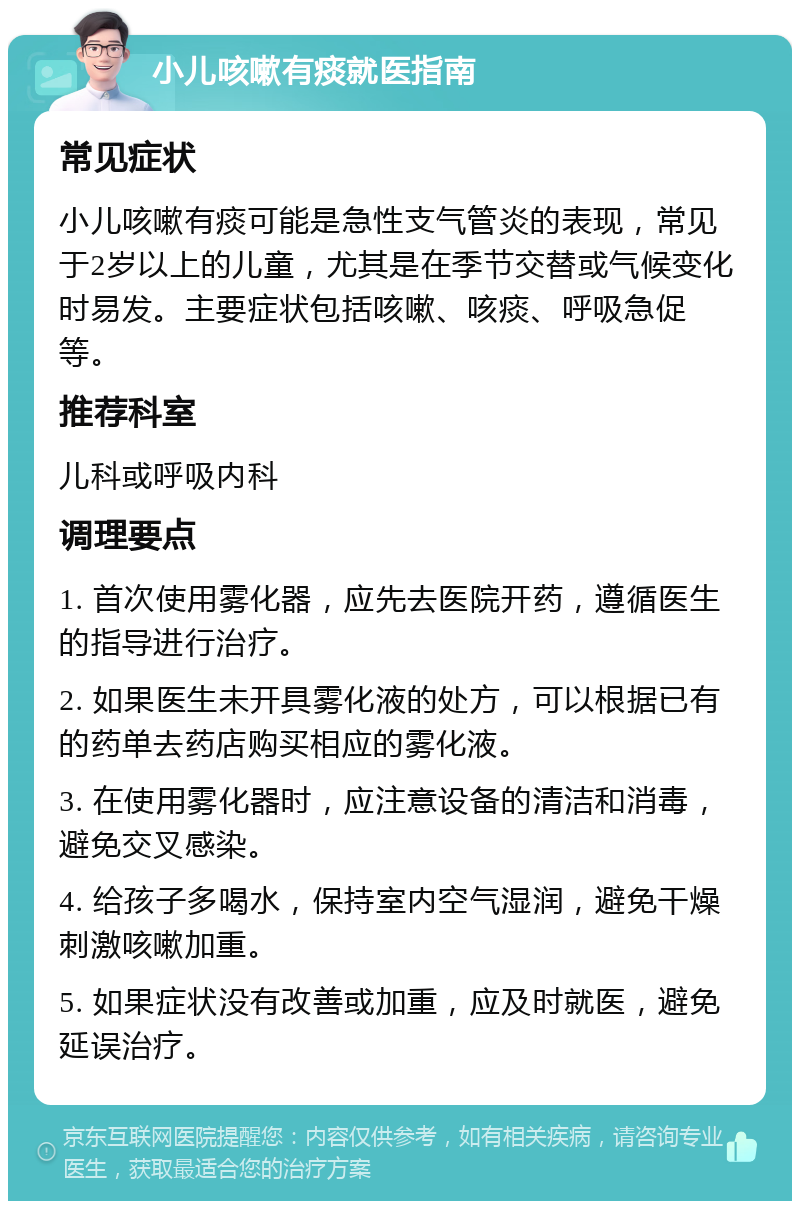 小儿咳嗽有痰就医指南 常见症状 小儿咳嗽有痰可能是急性支气管炎的表现，常见于2岁以上的儿童，尤其是在季节交替或气候变化时易发。主要症状包括咳嗽、咳痰、呼吸急促等。 推荐科室 儿科或呼吸内科 调理要点 1. 首次使用雾化器，应先去医院开药，遵循医生的指导进行治疗。 2. 如果医生未开具雾化液的处方，可以根据已有的药单去药店购买相应的雾化液。 3. 在使用雾化器时，应注意设备的清洁和消毒，避免交叉感染。 4. 给孩子多喝水，保持室内空气湿润，避免干燥刺激咳嗽加重。 5. 如果症状没有改善或加重，应及时就医，避免延误治疗。