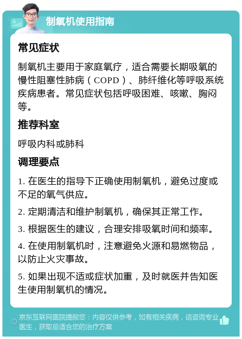 制氧机使用指南 常见症状 制氧机主要用于家庭氧疗，适合需要长期吸氧的慢性阻塞性肺病（COPD）、肺纤维化等呼吸系统疾病患者。常见症状包括呼吸困难、咳嗽、胸闷等。 推荐科室 呼吸内科或肺科 调理要点 1. 在医生的指导下正确使用制氧机，避免过度或不足的氧气供应。 2. 定期清洁和维护制氧机，确保其正常工作。 3. 根据医生的建议，合理安排吸氧时间和频率。 4. 在使用制氧机时，注意避免火源和易燃物品，以防止火灾事故。 5. 如果出现不适或症状加重，及时就医并告知医生使用制氧机的情况。