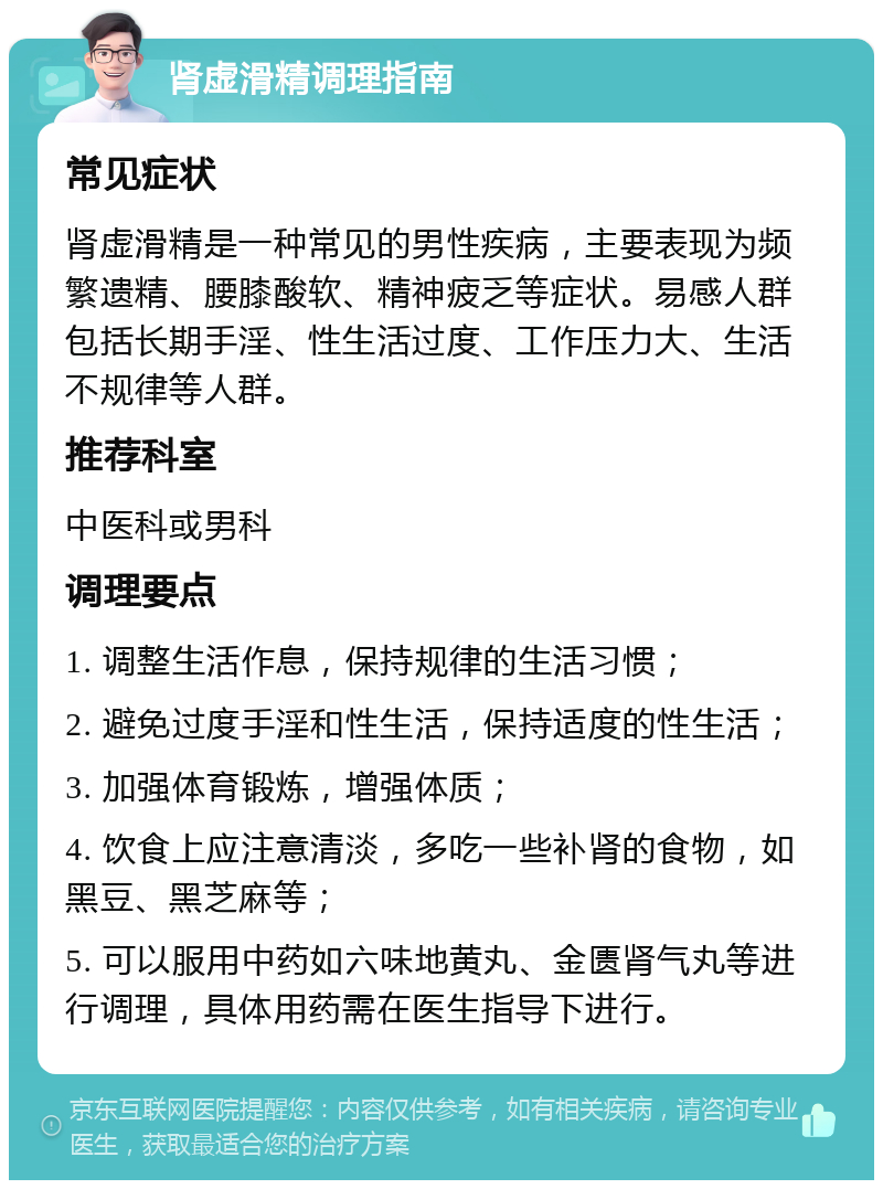 肾虚滑精调理指南 常见症状 肾虚滑精是一种常见的男性疾病，主要表现为频繁遗精、腰膝酸软、精神疲乏等症状。易感人群包括长期手淫、性生活过度、工作压力大、生活不规律等人群。 推荐科室 中医科或男科 调理要点 1. 调整生活作息，保持规律的生活习惯； 2. 避免过度手淫和性生活，保持适度的性生活； 3. 加强体育锻炼，增强体质； 4. 饮食上应注意清淡，多吃一些补肾的食物，如黑豆、黑芝麻等； 5. 可以服用中药如六味地黄丸、金匮肾气丸等进行调理，具体用药需在医生指导下进行。