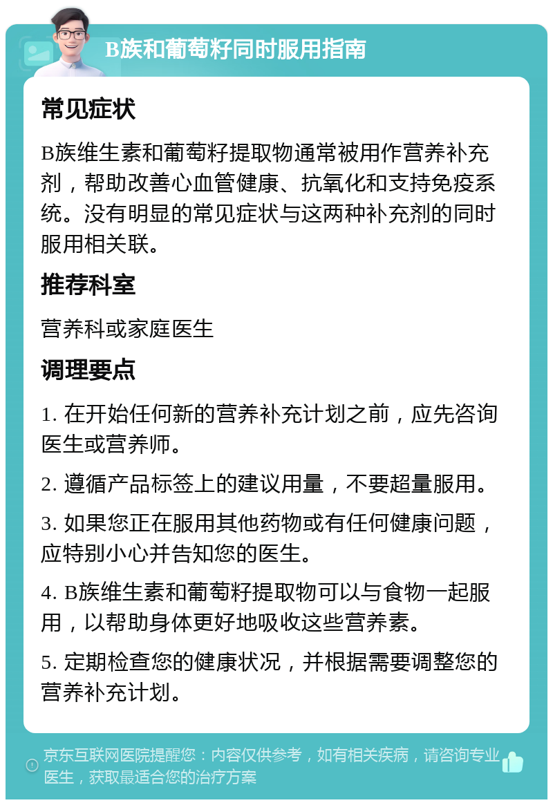 B族和葡萄籽同时服用指南 常见症状 B族维生素和葡萄籽提取物通常被用作营养补充剂，帮助改善心血管健康、抗氧化和支持免疫系统。没有明显的常见症状与这两种补充剂的同时服用相关联。 推荐科室 营养科或家庭医生 调理要点 1. 在开始任何新的营养补充计划之前，应先咨询医生或营养师。 2. 遵循产品标签上的建议用量，不要超量服用。 3. 如果您正在服用其他药物或有任何健康问题，应特别小心并告知您的医生。 4. B族维生素和葡萄籽提取物可以与食物一起服用，以帮助身体更好地吸收这些营养素。 5. 定期检查您的健康状况，并根据需要调整您的营养补充计划。