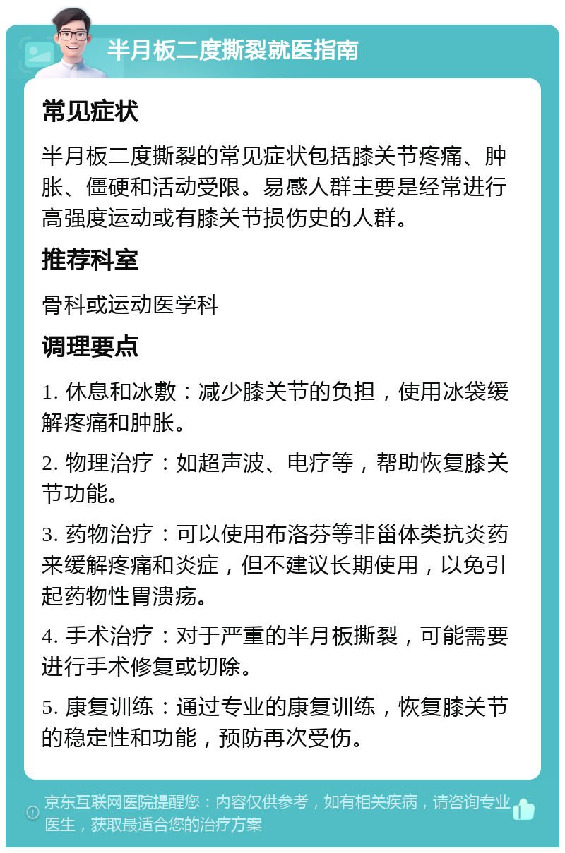 半月板二度撕裂就医指南 常见症状 半月板二度撕裂的常见症状包括膝关节疼痛、肿胀、僵硬和活动受限。易感人群主要是经常进行高强度运动或有膝关节损伤史的人群。 推荐科室 骨科或运动医学科 调理要点 1. 休息和冰敷：减少膝关节的负担，使用冰袋缓解疼痛和肿胀。 2. 物理治疗：如超声波、电疗等，帮助恢复膝关节功能。 3. 药物治疗：可以使用布洛芬等非甾体类抗炎药来缓解疼痛和炎症，但不建议长期使用，以免引起药物性胃溃疡。 4. 手术治疗：对于严重的半月板撕裂，可能需要进行手术修复或切除。 5. 康复训练：通过专业的康复训练，恢复膝关节的稳定性和功能，预防再次受伤。