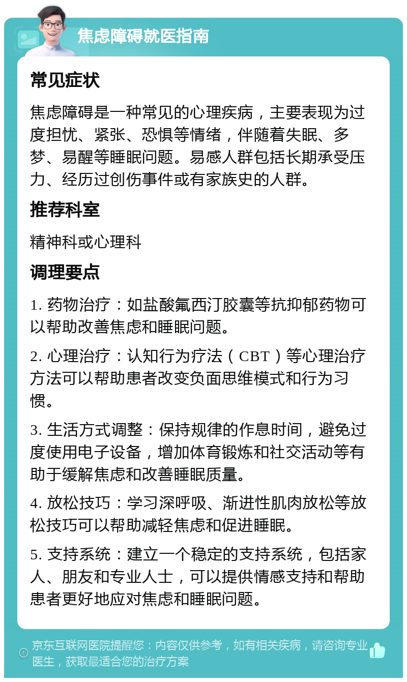 焦虑障碍就医指南 常见症状 焦虑障碍是一种常见的心理疾病，主要表现为过度担忧、紧张、恐惧等情绪，伴随着失眠、多梦、易醒等睡眠问题。易感人群包括长期承受压力、经历过创伤事件或有家族史的人群。 推荐科室 精神科或心理科 调理要点 1. 药物治疗：如盐酸氟西汀胶囊等抗抑郁药物可以帮助改善焦虑和睡眠问题。 2. 心理治疗：认知行为疗法（CBT）等心理治疗方法可以帮助患者改变负面思维模式和行为习惯。 3. 生活方式调整：保持规律的作息时间，避免过度使用电子设备，增加体育锻炼和社交活动等有助于缓解焦虑和改善睡眠质量。 4. 放松技巧：学习深呼吸、渐进性肌肉放松等放松技巧可以帮助减轻焦虑和促进睡眠。 5. 支持系统：建立一个稳定的支持系统，包括家人、朋友和专业人士，可以提供情感支持和帮助患者更好地应对焦虑和睡眠问题。