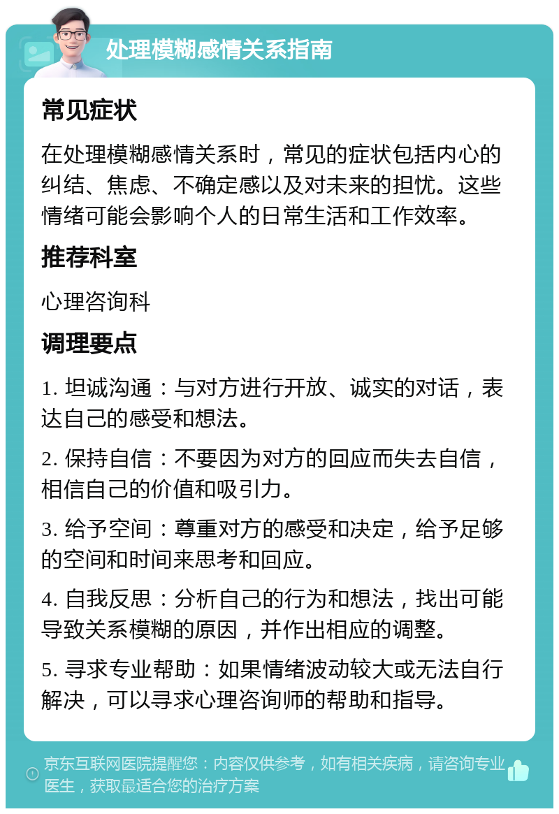 处理模糊感情关系指南 常见症状 在处理模糊感情关系时，常见的症状包括内心的纠结、焦虑、不确定感以及对未来的担忧。这些情绪可能会影响个人的日常生活和工作效率。 推荐科室 心理咨询科 调理要点 1. 坦诚沟通：与对方进行开放、诚实的对话，表达自己的感受和想法。 2. 保持自信：不要因为对方的回应而失去自信，相信自己的价值和吸引力。 3. 给予空间：尊重对方的感受和决定，给予足够的空间和时间来思考和回应。 4. 自我反思：分析自己的行为和想法，找出可能导致关系模糊的原因，并作出相应的调整。 5. 寻求专业帮助：如果情绪波动较大或无法自行解决，可以寻求心理咨询师的帮助和指导。