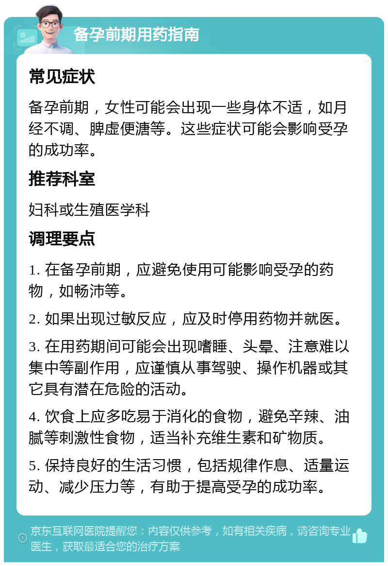 备孕前期用药指南 常见症状 备孕前期，女性可能会出现一些身体不适，如月经不调、脾虚便溏等。这些症状可能会影响受孕的成功率。 推荐科室 妇科或生殖医学科 调理要点 1. 在备孕前期，应避免使用可能影响受孕的药物，如畅沛等。 2. 如果出现过敏反应，应及时停用药物并就医。 3. 在用药期间可能会出现嗜睡、头晕、注意难以集中等副作用，应谨慎从事驾驶、操作机器或其它具有潜在危险的活动。 4. 饮食上应多吃易于消化的食物，避免辛辣、油腻等刺激性食物，适当补充维生素和矿物质。 5. 保持良好的生活习惯，包括规律作息、适量运动、减少压力等，有助于提高受孕的成功率。