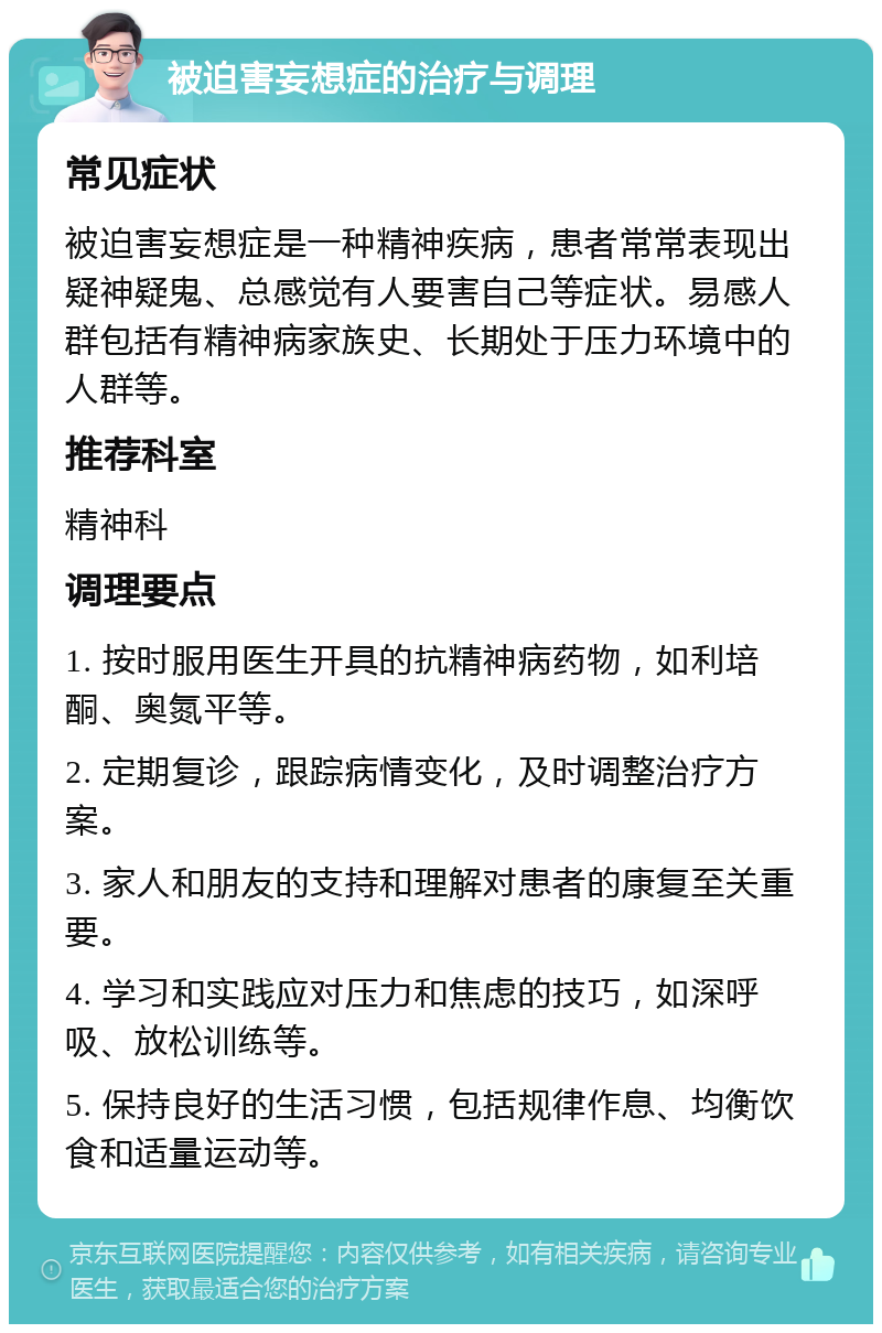 被迫害妄想症的治疗与调理 常见症状 被迫害妄想症是一种精神疾病，患者常常表现出疑神疑鬼、总感觉有人要害自己等症状。易感人群包括有精神病家族史、长期处于压力环境中的人群等。 推荐科室 精神科 调理要点 1. 按时服用医生开具的抗精神病药物，如利培酮、奥氮平等。 2. 定期复诊，跟踪病情变化，及时调整治疗方案。 3. 家人和朋友的支持和理解对患者的康复至关重要。 4. 学习和实践应对压力和焦虑的技巧，如深呼吸、放松训练等。 5. 保持良好的生活习惯，包括规律作息、均衡饮食和适量运动等。