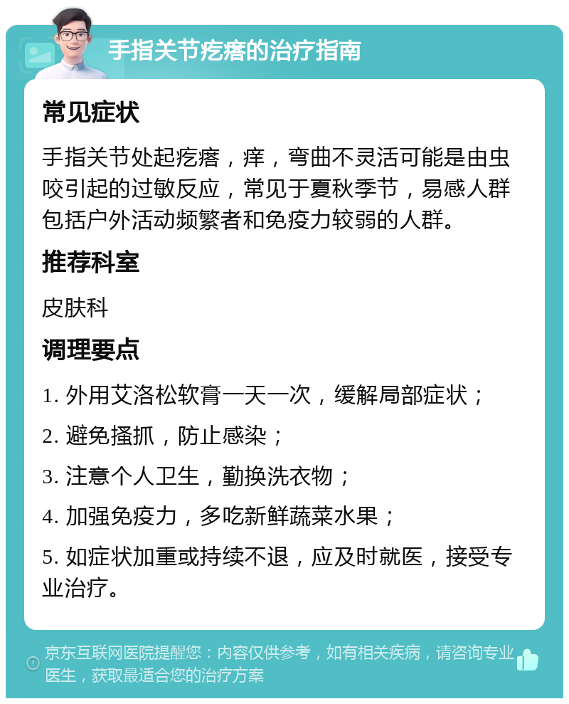 手指关节疙瘩的治疗指南 常见症状 手指关节处起疙瘩，痒，弯曲不灵活可能是由虫咬引起的过敏反应，常见于夏秋季节，易感人群包括户外活动频繁者和免疫力较弱的人群。 推荐科室 皮肤科 调理要点 1. 外用艾洛松软膏一天一次，缓解局部症状； 2. 避免搔抓，防止感染； 3. 注意个人卫生，勤换洗衣物； 4. 加强免疫力，多吃新鲜蔬菜水果； 5. 如症状加重或持续不退，应及时就医，接受专业治疗。