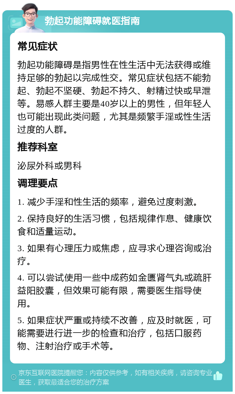 勃起功能障碍就医指南 常见症状 勃起功能障碍是指男性在性生活中无法获得或维持足够的勃起以完成性交。常见症状包括不能勃起、勃起不坚硬、勃起不持久、射精过快或早泄等。易感人群主要是40岁以上的男性，但年轻人也可能出现此类问题，尤其是频繁手淫或性生活过度的人群。 推荐科室 泌尿外科或男科 调理要点 1. 减少手淫和性生活的频率，避免过度刺激。 2. 保持良好的生活习惯，包括规律作息、健康饮食和适量运动。 3. 如果有心理压力或焦虑，应寻求心理咨询或治疗。 4. 可以尝试使用一些中成药如金匮肾气丸或疏肝益阳胶囊，但效果可能有限，需要医生指导使用。 5. 如果症状严重或持续不改善，应及时就医，可能需要进行进一步的检查和治疗，包括口服药物、注射治疗或手术等。