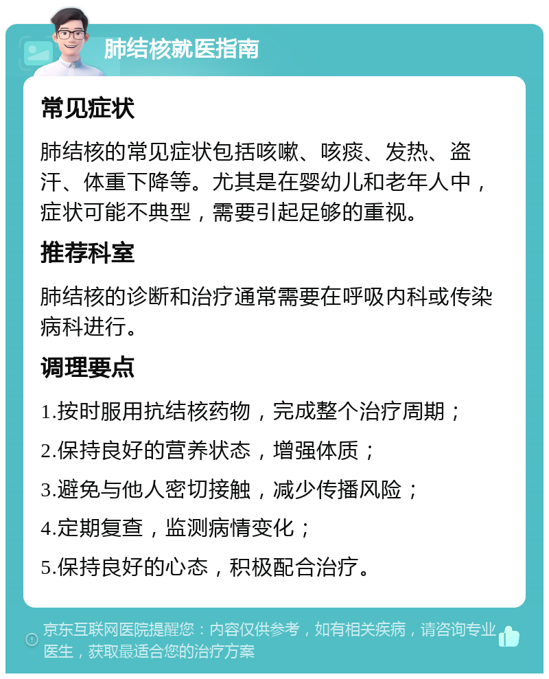 肺结核就医指南 常见症状 肺结核的常见症状包括咳嗽、咳痰、发热、盗汗、体重下降等。尤其是在婴幼儿和老年人中，症状可能不典型，需要引起足够的重视。 推荐科室 肺结核的诊断和治疗通常需要在呼吸内科或传染病科进行。 调理要点 1.按时服用抗结核药物，完成整个治疗周期； 2.保持良好的营养状态，增强体质； 3.避免与他人密切接触，减少传播风险； 4.定期复查，监测病情变化； 5.保持良好的心态，积极配合治疗。