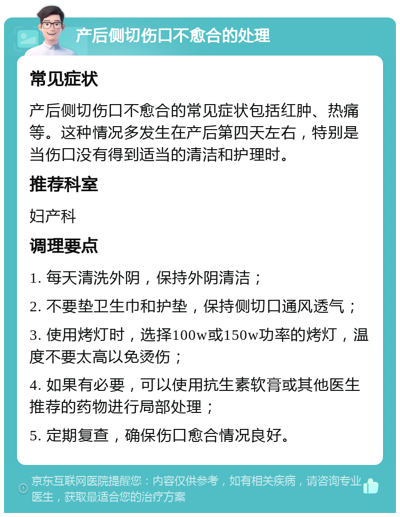 产后侧切伤口不愈合的处理 常见症状 产后侧切伤口不愈合的常见症状包括红肿、热痛等。这种情况多发生在产后第四天左右，特别是当伤口没有得到适当的清洁和护理时。 推荐科室 妇产科 调理要点 1. 每天清洗外阴，保持外阴清洁； 2. 不要垫卫生巾和护垫，保持侧切口通风透气； 3. 使用烤灯时，选择100w或150w功率的烤灯，温度不要太高以免烫伤； 4. 如果有必要，可以使用抗生素软膏或其他医生推荐的药物进行局部处理； 5. 定期复查，确保伤口愈合情况良好。