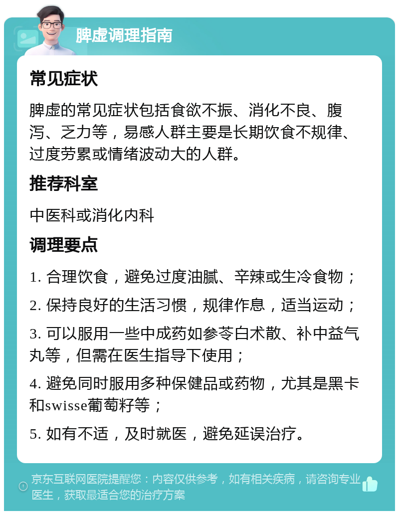 脾虚调理指南 常见症状 脾虚的常见症状包括食欲不振、消化不良、腹泻、乏力等，易感人群主要是长期饮食不规律、过度劳累或情绪波动大的人群。 推荐科室 中医科或消化内科 调理要点 1. 合理饮食，避免过度油腻、辛辣或生冷食物； 2. 保持良好的生活习惯，规律作息，适当运动； 3. 可以服用一些中成药如参苓白术散、补中益气丸等，但需在医生指导下使用； 4. 避免同时服用多种保健品或药物，尤其是黑卡和swisse葡萄籽等； 5. 如有不适，及时就医，避免延误治疗。