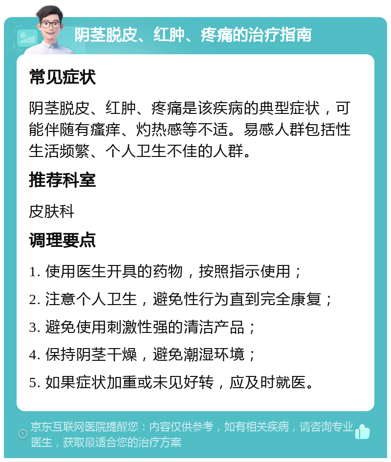 阴茎脱皮、红肿、疼痛的治疗指南 常见症状 阴茎脱皮、红肿、疼痛是该疾病的典型症状，可能伴随有瘙痒、灼热感等不适。易感人群包括性生活频繁、个人卫生不佳的人群。 推荐科室 皮肤科 调理要点 1. 使用医生开具的药物，按照指示使用； 2. 注意个人卫生，避免性行为直到完全康复； 3. 避免使用刺激性强的清洁产品； 4. 保持阴茎干燥，避免潮湿环境； 5. 如果症状加重或未见好转，应及时就医。