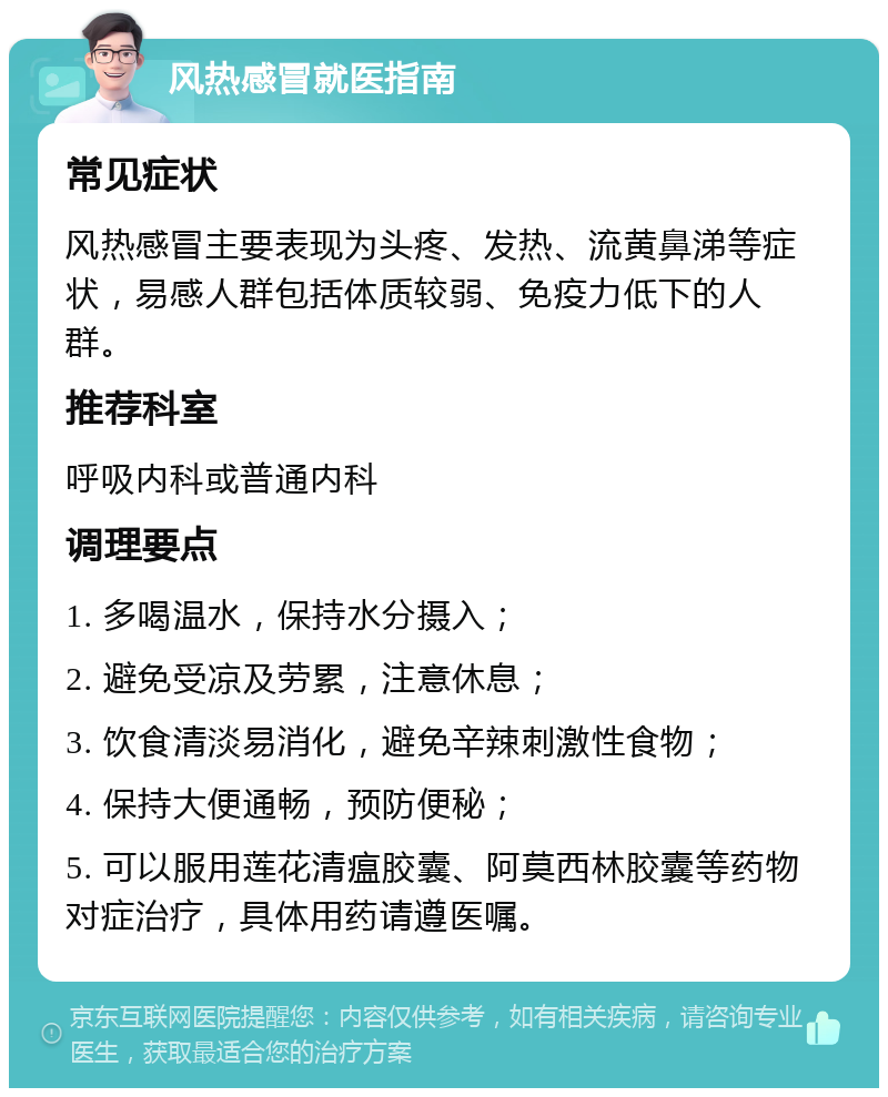 风热感冒就医指南 常见症状 风热感冒主要表现为头疼、发热、流黄鼻涕等症状，易感人群包括体质较弱、免疫力低下的人群。 推荐科室 呼吸内科或普通内科 调理要点 1. 多喝温水，保持水分摄入； 2. 避免受凉及劳累，注意休息； 3. 饮食清淡易消化，避免辛辣刺激性食物； 4. 保持大便通畅，预防便秘； 5. 可以服用莲花清瘟胶囊、阿莫西林胶囊等药物对症治疗，具体用药请遵医嘱。