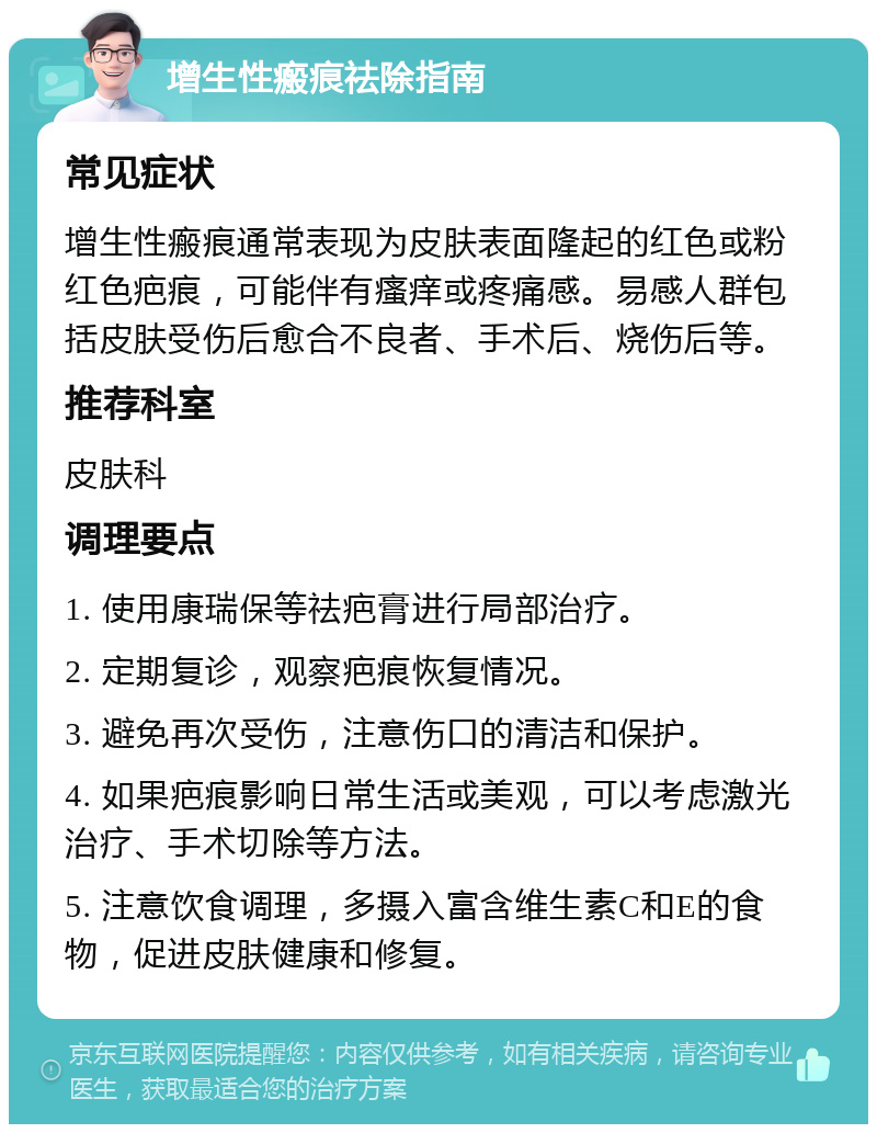 增生性瘢痕祛除指南 常见症状 增生性瘢痕通常表现为皮肤表面隆起的红色或粉红色疤痕，可能伴有瘙痒或疼痛感。易感人群包括皮肤受伤后愈合不良者、手术后、烧伤后等。 推荐科室 皮肤科 调理要点 1. 使用康瑞保等祛疤膏进行局部治疗。 2. 定期复诊，观察疤痕恢复情况。 3. 避免再次受伤，注意伤口的清洁和保护。 4. 如果疤痕影响日常生活或美观，可以考虑激光治疗、手术切除等方法。 5. 注意饮食调理，多摄入富含维生素C和E的食物，促进皮肤健康和修复。