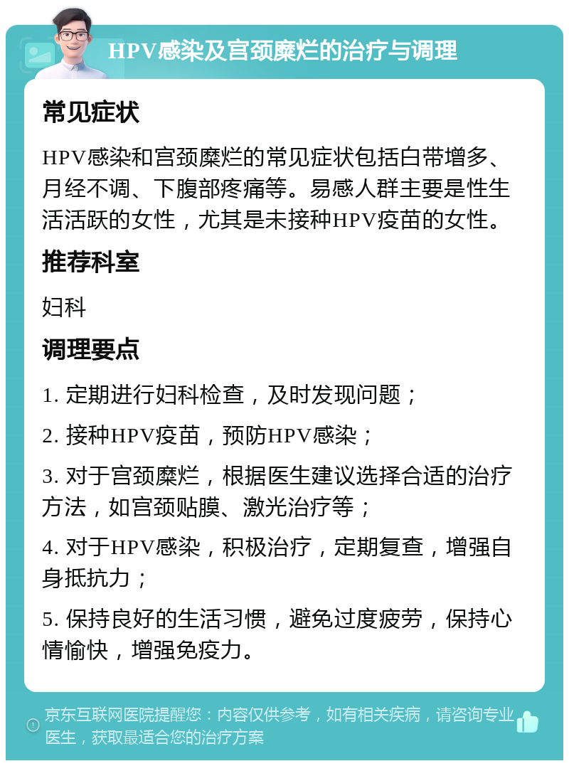 HPV感染及宫颈糜烂的治疗与调理 常见症状 HPV感染和宫颈糜烂的常见症状包括白带增多、月经不调、下腹部疼痛等。易感人群主要是性生活活跃的女性，尤其是未接种HPV疫苗的女性。 推荐科室 妇科 调理要点 1. 定期进行妇科检查，及时发现问题； 2. 接种HPV疫苗，预防HPV感染； 3. 对于宫颈糜烂，根据医生建议选择合适的治疗方法，如宫颈贴膜、激光治疗等； 4. 对于HPV感染，积极治疗，定期复查，增强自身抵抗力； 5. 保持良好的生活习惯，避免过度疲劳，保持心情愉快，增强免疫力。