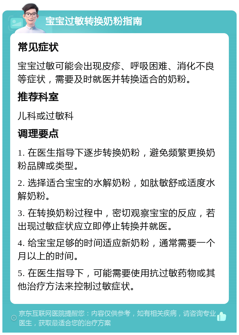 宝宝过敏转换奶粉指南 常见症状 宝宝过敏可能会出现皮疹、呼吸困难、消化不良等症状，需要及时就医并转换适合的奶粉。 推荐科室 儿科或过敏科 调理要点 1. 在医生指导下逐步转换奶粉，避免频繁更换奶粉品牌或类型。 2. 选择适合宝宝的水解奶粉，如肽敏舒或适度水解奶粉。 3. 在转换奶粉过程中，密切观察宝宝的反应，若出现过敏症状应立即停止转换并就医。 4. 给宝宝足够的时间适应新奶粉，通常需要一个月以上的时间。 5. 在医生指导下，可能需要使用抗过敏药物或其他治疗方法来控制过敏症状。