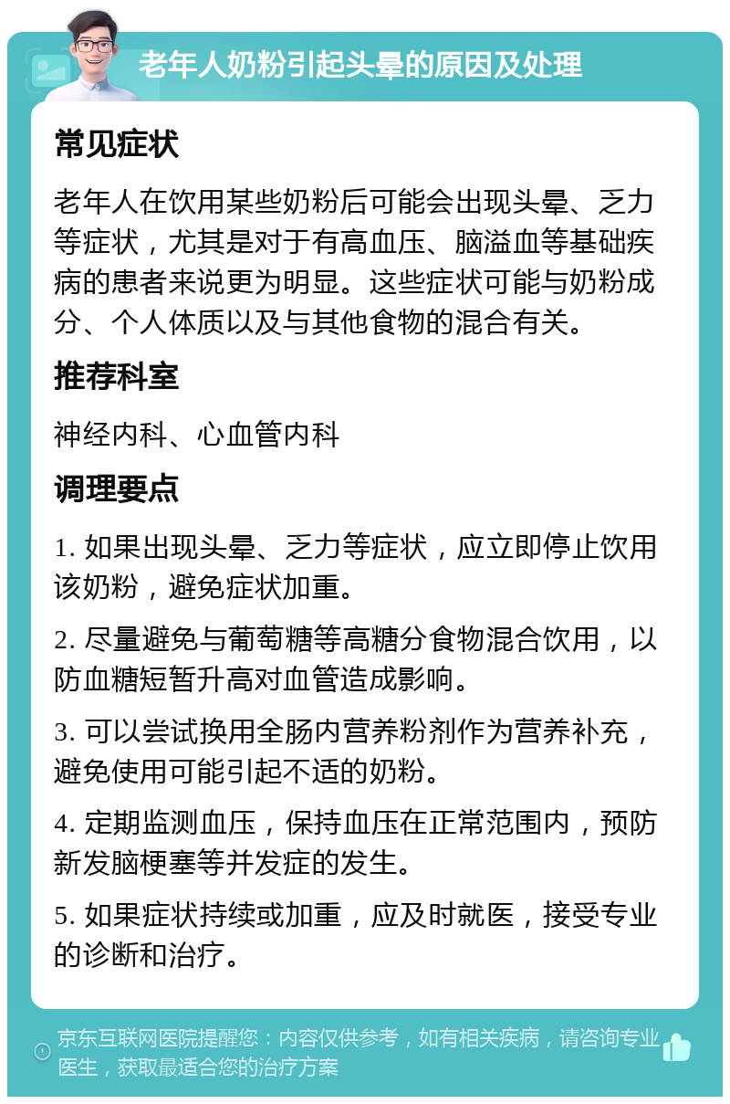 老年人奶粉引起头晕的原因及处理 常见症状 老年人在饮用某些奶粉后可能会出现头晕、乏力等症状，尤其是对于有高血压、脑溢血等基础疾病的患者来说更为明显。这些症状可能与奶粉成分、个人体质以及与其他食物的混合有关。 推荐科室 神经内科、心血管内科 调理要点 1. 如果出现头晕、乏力等症状，应立即停止饮用该奶粉，避免症状加重。 2. 尽量避免与葡萄糖等高糖分食物混合饮用，以防血糖短暂升高对血管造成影响。 3. 可以尝试换用全肠内营养粉剂作为营养补充，避免使用可能引起不适的奶粉。 4. 定期监测血压，保持血压在正常范围内，预防新发脑梗塞等并发症的发生。 5. 如果症状持续或加重，应及时就医，接受专业的诊断和治疗。