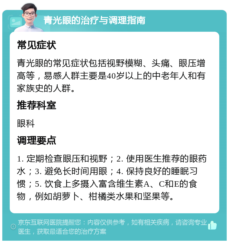 青光眼的治疗与调理指南 常见症状 青光眼的常见症状包括视野模糊、头痛、眼压增高等，易感人群主要是40岁以上的中老年人和有家族史的人群。 推荐科室 眼科 调理要点 1. 定期检查眼压和视野；2. 使用医生推荐的眼药水；3. 避免长时间用眼；4. 保持良好的睡眠习惯；5. 饮食上多摄入富含维生素A、C和E的食物，例如胡萝卜、柑橘类水果和坚果等。