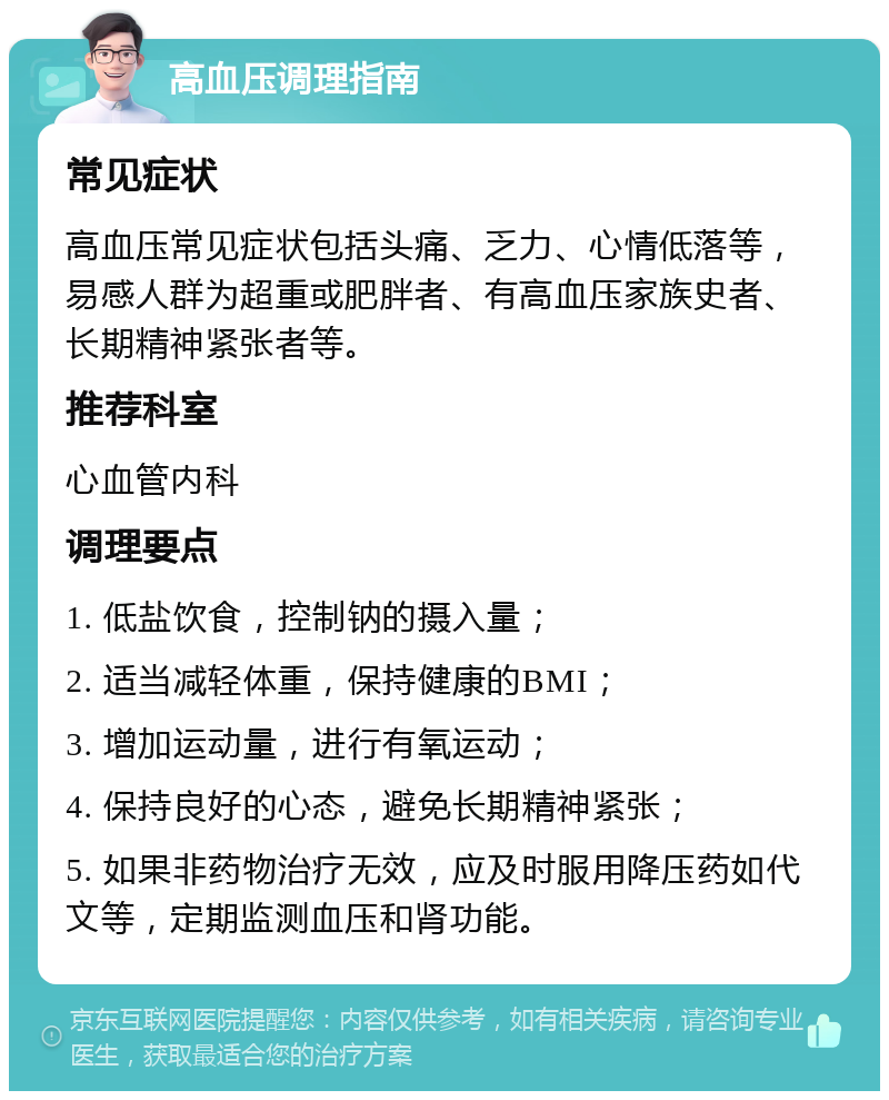 高血压调理指南 常见症状 高血压常见症状包括头痛、乏力、心情低落等，易感人群为超重或肥胖者、有高血压家族史者、长期精神紧张者等。 推荐科室 心血管内科 调理要点 1. 低盐饮食，控制钠的摄入量； 2. 适当减轻体重，保持健康的BMI； 3. 增加运动量，进行有氧运动； 4. 保持良好的心态，避免长期精神紧张； 5. 如果非药物治疗无效，应及时服用降压药如代文等，定期监测血压和肾功能。