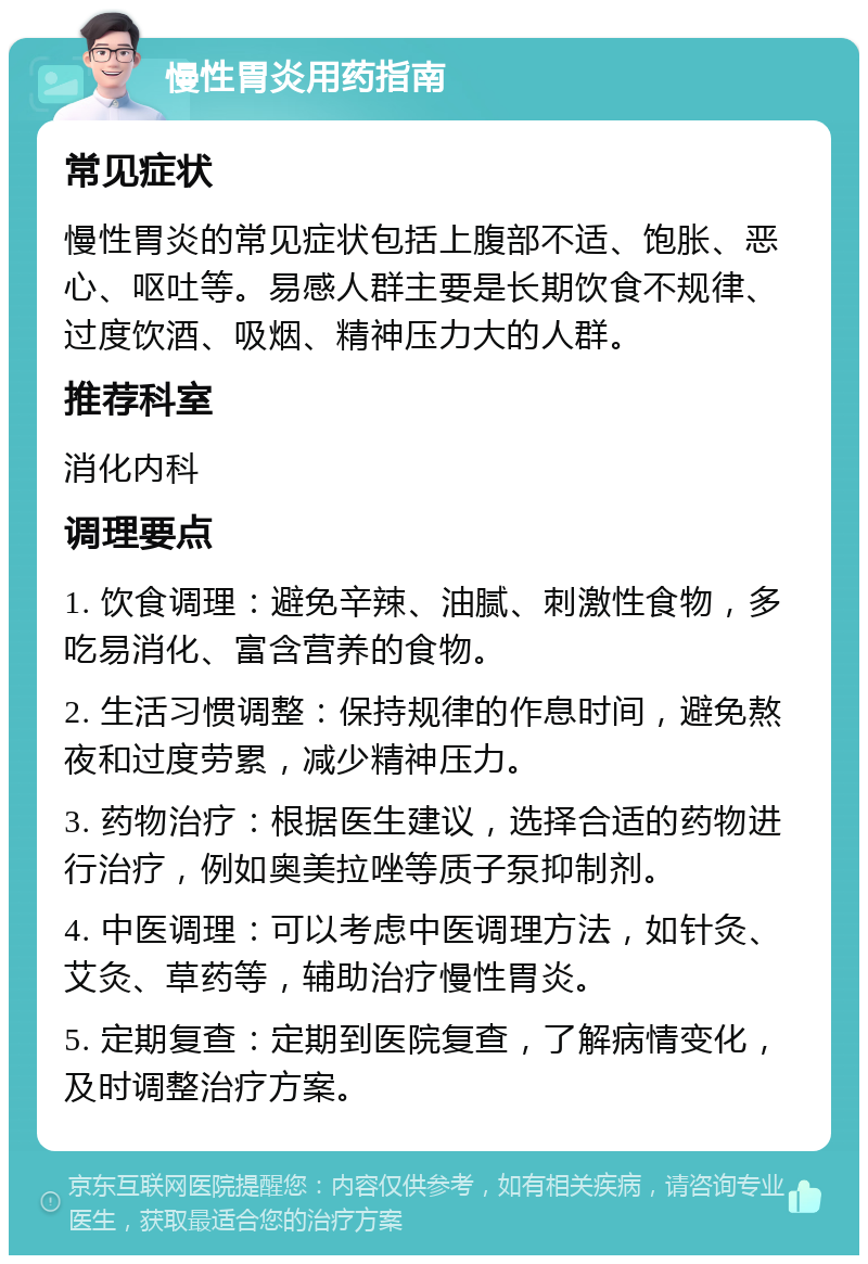 慢性胃炎用药指南 常见症状 慢性胃炎的常见症状包括上腹部不适、饱胀、恶心、呕吐等。易感人群主要是长期饮食不规律、过度饮酒、吸烟、精神压力大的人群。 推荐科室 消化内科 调理要点 1. 饮食调理：避免辛辣、油腻、刺激性食物，多吃易消化、富含营养的食物。 2. 生活习惯调整：保持规律的作息时间，避免熬夜和过度劳累，减少精神压力。 3. 药物治疗：根据医生建议，选择合适的药物进行治疗，例如奥美拉唑等质子泵抑制剂。 4. 中医调理：可以考虑中医调理方法，如针灸、艾灸、草药等，辅助治疗慢性胃炎。 5. 定期复查：定期到医院复查，了解病情变化，及时调整治疗方案。