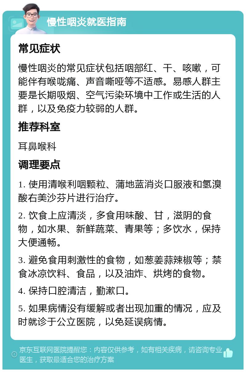 慢性咽炎就医指南 常见症状 慢性咽炎的常见症状包括咽部红、干、咳嗽，可能伴有喉咙痛、声音嘶哑等不适感。易感人群主要是长期吸烟、空气污染环境中工作或生活的人群，以及免疫力较弱的人群。 推荐科室 耳鼻喉科 调理要点 1. 使用清喉利咽颗粒、蒲地蓝消炎口服液和氢溴酸右美沙芬片进行治疗。 2. 饮食上应清淡，多食用味酸、甘，滋阴的食物，如水果、新鲜蔬菜、青果等；多饮水，保持大便通畅。 3. 避免食用刺激性的食物，如葱姜蒜辣椒等；禁食冰凉饮料、食品，以及油炸、烘烤的食物。 4. 保持口腔清洁，勤漱口。 5. 如果病情没有缓解或者出现加重的情况，应及时就诊于公立医院，以免延误病情。