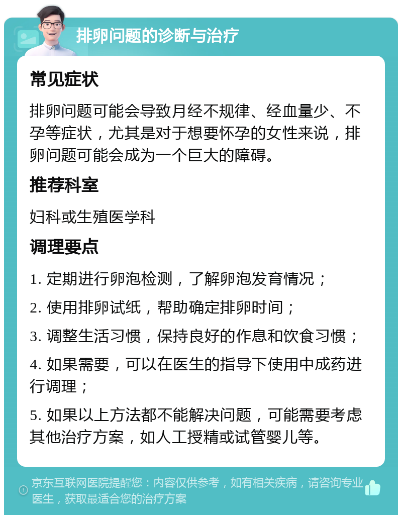 排卵问题的诊断与治疗 常见症状 排卵问题可能会导致月经不规律、经血量少、不孕等症状，尤其是对于想要怀孕的女性来说，排卵问题可能会成为一个巨大的障碍。 推荐科室 妇科或生殖医学科 调理要点 1. 定期进行卵泡检测，了解卵泡发育情况； 2. 使用排卵试纸，帮助确定排卵时间； 3. 调整生活习惯，保持良好的作息和饮食习惯； 4. 如果需要，可以在医生的指导下使用中成药进行调理； 5. 如果以上方法都不能解决问题，可能需要考虑其他治疗方案，如人工授精或试管婴儿等。