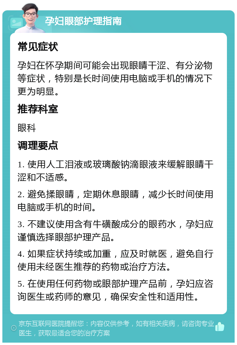 孕妇眼部护理指南 常见症状 孕妇在怀孕期间可能会出现眼睛干涩、有分泌物等症状，特别是长时间使用电脑或手机的情况下更为明显。 推荐科室 眼科 调理要点 1. 使用人工泪液或玻璃酸钠滴眼液来缓解眼睛干涩和不适感。 2. 避免揉眼睛，定期休息眼睛，减少长时间使用电脑或手机的时间。 3. 不建议使用含有牛磺酸成分的眼药水，孕妇应谨慎选择眼部护理产品。 4. 如果症状持续或加重，应及时就医，避免自行使用未经医生推荐的药物或治疗方法。 5. 在使用任何药物或眼部护理产品前，孕妇应咨询医生或药师的意见，确保安全性和适用性。