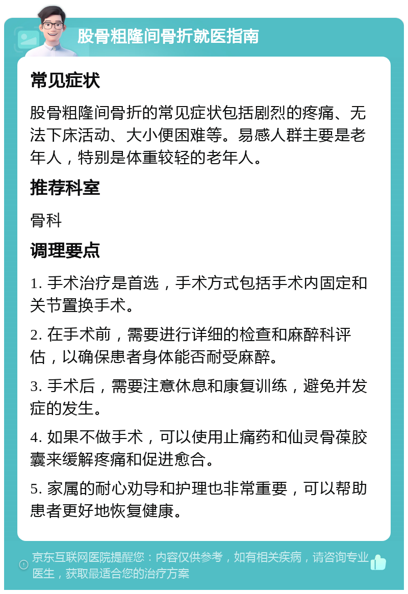 股骨粗隆间骨折就医指南 常见症状 股骨粗隆间骨折的常见症状包括剧烈的疼痛、无法下床活动、大小便困难等。易感人群主要是老年人，特别是体重较轻的老年人。 推荐科室 骨科 调理要点 1. 手术治疗是首选，手术方式包括手术内固定和关节置换手术。 2. 在手术前，需要进行详细的检查和麻醉科评估，以确保患者身体能否耐受麻醉。 3. 手术后，需要注意休息和康复训练，避免并发症的发生。 4. 如果不做手术，可以使用止痛药和仙灵骨葆胶囊来缓解疼痛和促进愈合。 5. 家属的耐心劝导和护理也非常重要，可以帮助患者更好地恢复健康。