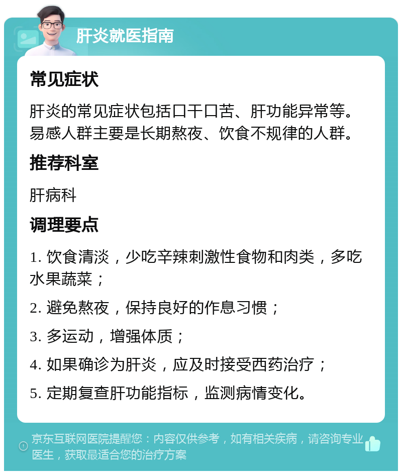 肝炎就医指南 常见症状 肝炎的常见症状包括口干口苦、肝功能异常等。易感人群主要是长期熬夜、饮食不规律的人群。 推荐科室 肝病科 调理要点 1. 饮食清淡，少吃辛辣刺激性食物和肉类，多吃水果蔬菜； 2. 避免熬夜，保持良好的作息习惯； 3. 多运动，增强体质； 4. 如果确诊为肝炎，应及时接受西药治疗； 5. 定期复查肝功能指标，监测病情变化。