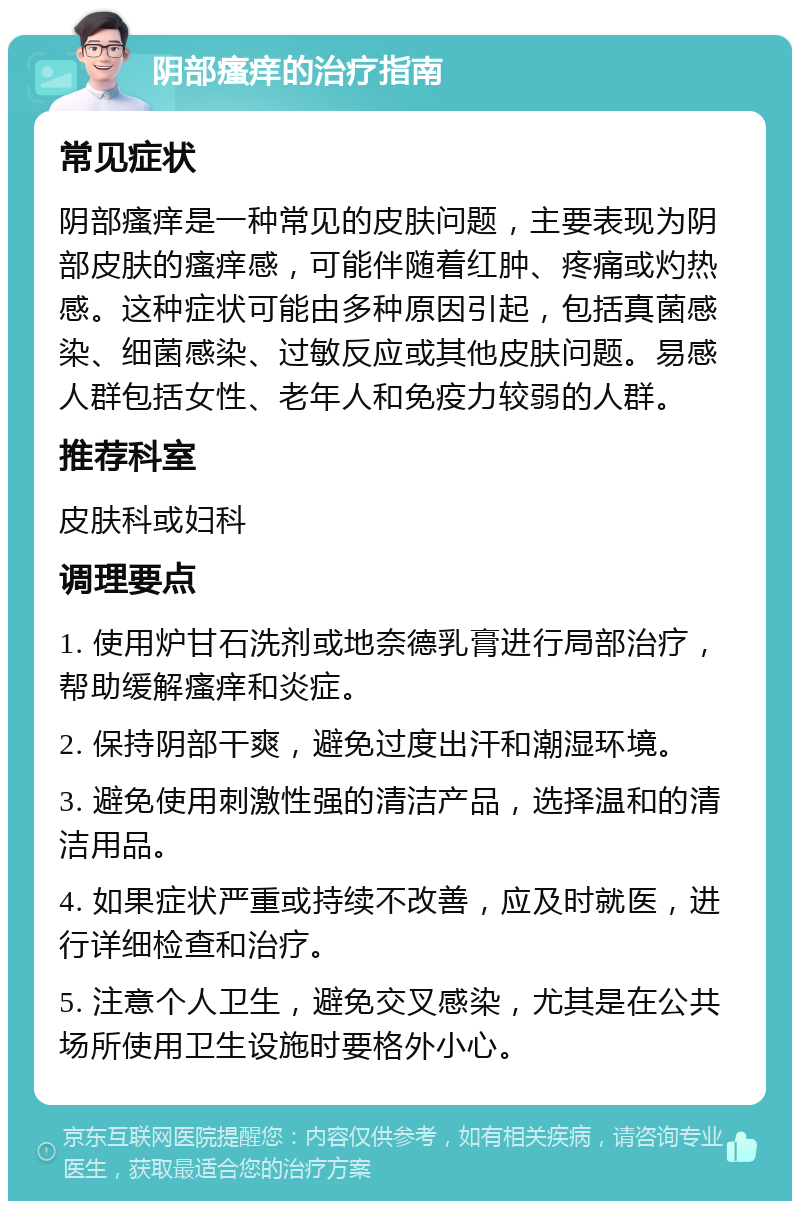 阴部瘙痒的治疗指南 常见症状 阴部瘙痒是一种常见的皮肤问题，主要表现为阴部皮肤的瘙痒感，可能伴随着红肿、疼痛或灼热感。这种症状可能由多种原因引起，包括真菌感染、细菌感染、过敏反应或其他皮肤问题。易感人群包括女性、老年人和免疫力较弱的人群。 推荐科室 皮肤科或妇科 调理要点 1. 使用炉甘石洗剂或地奈德乳膏进行局部治疗，帮助缓解瘙痒和炎症。 2. 保持阴部干爽，避免过度出汗和潮湿环境。 3. 避免使用刺激性强的清洁产品，选择温和的清洁用品。 4. 如果症状严重或持续不改善，应及时就医，进行详细检查和治疗。 5. 注意个人卫生，避免交叉感染，尤其是在公共场所使用卫生设施时要格外小心。